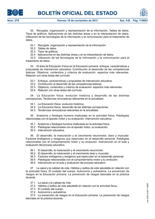 BOLETÍN OFICIAL DEL ESTADO
Núm. 278	

Viernes 18 de noviembre de 2011	

Sec. II.B. Pág. 119803

32.  Recogida, organización y representación de la información. Tablas de datos.
Tipos de gráficos. Aplicaciones en las distintas áreas y en la interpretación de datos.
Utilización de las tecnologías de la información y la comunicación para el tratamiento de
datos.
32.1  Recogida, organización y representación de la información.
32.2  Tablas de datos.
32.3  Tipos de gráficos.
32.4  Aplicaciones en las distintas áreas y en la interpretación de datos.
32.5  Utilización de las tecnologías de la información y la comunicación para el
tratamiento de datos.
33.  El área de Educación Física en la Educación primaria: enfoque, características y
propuestas de intervención educativa. Contribución al desarrollo de las competencias
básicas. Objetivos, contenidos y criterios de evaluación: aspectos más relevantes.
Relación con otras áreas del currículo.
33.1 
33.2 
33.3 
33.4 

Enfoque, características y propuestas de intervención educativa.
Contribución al desarrollo de las competencias básicas.
Objetivos, contenidos y criterios de evaluación: aspectos más relevantes.
Relación con otras áreas del currículo.

34.  La Educación física: evolución histórica y desarrollo de las distintas
concepciones. Tendencias renovadoras relevantes en la actualidad.
34.1  La Educación física: evolución histórica.
34.2  La Educación física: desarrollo de las distintas concepciones.
34.3  Tendencias renovadoras relevantes en la actualidad.
35.  Anatomía y fisiología humana implicadas en la actividad física. Patologías
relacionadas con el aparato motor y su evaluación. Intervención educativa.
35.1  Anatomía y fisiología humana implicadas en la actividad física.
35.2  Patologías relacionadas con el aparato motor, su evaluación.
35.3  Intervención educativa.
36.  El desarrollo, la maduración y el crecimiento neuromotor, óseo y muscular.
Factores endógenos y exógenos que repercuten en el desarrollo personal. Patologías
relacionadas con el comportamiento motor y su evolución. Intervención en el aula y
evaluación del proceso educativo.
36.1 
36.2 
36.3 
36.4 
36.5 

El desarrollo, la maduración y el crecimiento neuromotor.
El desarrollo, la maduración y el crecimiento óseo y muscular.
Factores endógenos y exógenos que repercuten en el desarrollo personal.
Patologías relacionadas con el comportamiento motor y su evolución.
Intervención en el aula y evaluación del proceso educativo.

37.1  La salud y la calidad de vida.
37.2  Hábitos y estilos de vida saludable en relación con la actividad física.
37.3  El cuidado del cuerpo.
37.4  Autonomía y autoestima.
37.5  La prevención de riesgos en la Educación primaria. La prevención de riesgos
laborales en la práctica docente.

cve: BOE-A-2011-18097

37.  La salud y la calidad de vida. Hábitos y estilos de vida saludable en relación con
la actividad física. El cuidado del cuerpo. Autonomía y autoestima. La prevención de
riesgos en la Educación primaria. La prevención de riesgos laborales en la práctica
docente.

 