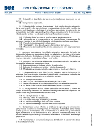 BOLETÍN OFICIAL DEL ESTADO
Núm. 278	

Viernes 18 de noviembre de 2011	

Sec. II.B. Pág. 119809

9.4  Evaluación de diagnóstico de las competencias básicas alcanzadas por los
alumnos.
9.5  Su repercusión en el centro.
10.  Evaluación de los procesos de enseñanza y de la práctica docente: Adecuación
de la programación a las características y necesidades del alumnado, medidas de
atención individualizada, estrategias de enseñanza-aprendizaje, procedimientos de
evaluación del alumnado, organización y clima del aula, aprovechamiento de los recursos,
relación con las familias y coordinación entre los profesionales implicados.
10.1  Evaluación de los procesos de enseñanza y de la práctica docente.
10.2  Adecuación de la programación a las características y necesidades del
alumnado, medidas de atención individualizada, estrategias de enseñanza-aprendizaje.
10.3  Procedimientos de evaluación del alumnado.
10.4  Organización y clima del aula. Aprovechamiento de los recursos.
10.5  Mecanismos de relación con las familias y coordinación entre los profesionales
implicados.
11.  Alumnado que presenta necesidades educativas especiales derivadas de
discapacidad o trastornos graves de conducta. Las adaptaciones curriculares: criterios de
elaboración. Selección de objetivos, contenidos y criterios de evaluación. Metodología, y
recursos materiales y personales en el aula y en el centro.
11.1  Alumnado que presenta necesidades educativas especiales derivadas de
discapacidad o trastornos graves de conducta.
11.2  Las adaptaciones curriculares: criterios de elaboración.
11.3  Selección de objetivos, contenidos y criterios de evaluación.
11.4  Metodología, y recursos materiales y personales en el aula y en el centro.
12.  La investigación educativa. Metodologías y técnicas básicas de investigación
educativa. Diseño de proyectos de innovación identificando indicadores de evaluación. La
aplicación de experiencias innovadoras en educación primaria.
12.1 
12.2 
12.3 
12.4 

La investigación educativa.
Metodologías y técnicas básicas de investigación educativa.
Diseño de proyectos de innovación identificando indicadores de evaluación.
La aplicación de experiencias innovadoras en educación primaria.

13.  La salud y la calidad de vida. Hábitos y estilos de vida saludable. El cuidado del
cuerpo. Autonomía y autoestima. La prevención de riesgos en la Educación primaria. La
prevención de riesgos laborales en la práctica docente.
La salud y la calidad de vida.
Hábitos y estilos de vida saludable.
El cuidado del cuerpo. Autonomía y autoestima.
La prevención de riesgos en la Educación primaria.
La prevención de riesgos laborales en la práctica docente.

14.  Competencias básicas referidas al ámbito de la expresión y la comunicación:
Competencia en comunicación lingüística. Competencia matemática. Competencia
cultural y artística. Competencia para el tratamiento de la información y competencia
digital. Contribución de las diferentes áreas de la Educación Primaria al desarrollo de las
mismas. Medidas organizativas y funcionales que favorezcan su desarrollo. Metodología
y evaluación.
14.1  Competencia en comunicación lingüística. Contribución de las diferentes áreas
al desarrollo de la misma.

cve: BOE-A-2011-18097

13.1 
13.2 
13.3 
13.4 
13.5 

 