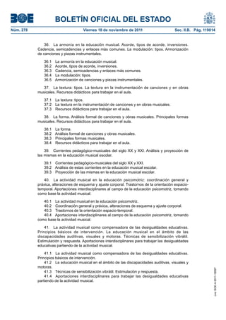 BOLETÍN OFICIAL DEL ESTADO
Núm. 278	

Viernes 18 de noviembre de 2011	

Sec. II.B. Pág. 119814

36.  La armonía en la educación musical. Acorde, tipos de acorde, inversiones.
Cadencia, semicadencias y enlaces más comunes. La modulación: tipos. Armonización
de canciones y piezas instrumentales.
36.1 
36.2 
36.3 
36.4 
36.5 

La armonía en la educación musical.
Acorde, tipos de acorde, inversiones.
Cadencia, semicadencias y enlaces más comunes.
La modulación: tipos.
Armonización de canciones y piezas instrumentales.

37.  La textura: tipos. La textura en la instrumentación de canciones y en obras
musicales. Recursos didácticos para trabajar en el aula.
37.1  La textura: tipos.
37.2  La textura en la instrumentación de canciones y en obras musicales.
37.3  Recursos didácticos para trabajar en el aula.
38.  La forma. Análisis formal de canciones y obras musicales. Principales formas
musicales. Recursos didácticos para trabajar en el aula.
38.1 
38.2 
38.3 
38.4 

La forma.
Análisis formal de canciones y obras musicales.
Principales formas musicales.
Recursos didácticos para trabajar en el aula.

39.  Corrientes pedagógico-musicales del siglo XX y XXI. Análisis y proyección de
las mismas en la educación musical escolar.
39.1  Corrientes pedagógico-musicales del siglo XX y XXI.
39.2  Análisis de estas corrientes en la educación musical escolar.
39.3  Proyección de las mismas en la educación musical escolar.
40.  La actividad musical en la educación psicomotriz: coordinación general y
práxica, alteraciones de esquema y ajuste corporal. Trastornos de la orientación espaciotemporal. Aportaciones interdisciplinares al campo de la educación psicomotriz, tomando
como base la actividad musical.
40.1  La actividad musical en la educación psicomotriz.
40.2  Coordinación general y práxica, alteraciones de esquema y ajuste corporal.
40.3  Trastornos de la orientación espacio-temporal.
40.4  Aportaciones interdisciplinares al campo de la educación psicomotriz, tomando
como base la actividad musical.

41.1  La actividad musical como compensadora de las desigualdades educativas.
Principios básicos de intervención.
41.2  La educación musical en el ámbito de las discapacidades auditivas, visuales y
motoras.
41.3  Técnicas de sensibilización vibrátil. Estimulación y respuesta.
41.4  Aportaciones interdisciplinares para trabajar las desigualdades educativas
partiendo de la actividad musical.

cve: BOE-A-2011-18097

41.  La actividad musical como compensadora de las desigualdades educativas.
Principios básicos de intervención. La educación musical en el ámbito de las
discapacidades auditivas, visuales y motoras. Técnicas de sensibilización vibrátil.
Estimulación y respuesta. Aportaciones interdisciplinares para trabajar las desigualdades
educativas partiendo de la actividad musical.

 