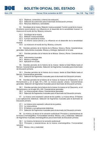 BOLETÍN OFICIAL DEL ESTADO
Núm. 278	

Viernes 18 de noviembre de 2011	

Sec. II.B. Pág. 119817

52.3  Objetivos, contenidos y criterios de evaluación.
52.4  Selección de audiciones para el alumnado de Educación primaria.
52.5  Recursos didácticos y actividades.
53.  Sociología de la música. Relación música-sociedad. Función social de la música.
El entorno socio-cultural y su influencia en el desarrollo de la sensibilidad musical. La
música en el mundo de hoy. Música y consumo.
53.1 
53.2 
53.3 
53.4 
musical.
53.5 

Sociología de la música.
Relación música-sociedad.
Función social de la música.
El entorno socio-cultural y su influencia en el desarrollo de la sensibilidad
La música en el mundo de hoy. Música y consumo.

54.  Grandes periodos de la historia de la Música: Grecia y Roma. Características
generales. Instrumentos musicales. Música y mitología. Aplicación en el aula.
54.1  Grandes periodos de la historia de la Música: Grecia y Roma. Características
generales.
54.2  Instrumentos musicales.
54.3  Música y mitología.
54.4  Aplicación en el aula.
55.  Grandes períodos de la historia de la música: desde la Edad Media hasta el
Barroco. Características generales. Selección de fragmentos musicales para el alumnado
de Educación primaria.
55.1  Grandes períodos de la historia de la música: desde la Edad Media hasta el
Barroco. Características generales.
55.2  Selección de fragmentos musicales para el alumnado de Educación primaria.
56.  Grandes períodos de la historia de la música: la música en el Clasicismo, en el
Romanticismo y en el siglo XX y XXI. La música popular urbana. Características
generales. Selección de fragmentos musicales para el alumnado de Educación primaria.
56.1  Grandes períodos de la historia de la música: la música en el Clasicismo, en el
Romanticismo y en el siglo XX y XXI. Características generales.
56.2  La música popular urbana. Características generales.
56.3  Selección de fragmentos musicales para el alumnado de Educación primaria.
57.  La música como expresión cultural de los pueblos. La música étnica. El folclore
y sus aplicaciones didácticas. Selección de fragmentos musicales para el alumnado de
Educación primaria.
La música como expresión cultural de los pueblos.
La música étnica.
El folclore y sus aplicaciones didácticas.
Selección de fragmentos musicales para el alumnado de Educación primaria.

58.  La música y la danza en la narración audiovisual. Principios y características de
la música cinematográfica. Funcionalidad narrativa. Música, cine y creatividad. Selección
de fragmentos musicales cinematográficos para el alumnado de Educación primaria
58.1  La música y la danza en la narración audiovisual.
58.2  Principios y características de la música cinematográfica. Funcionalidad
narrativa.
58.3  Música, cine y creatividad.

cve: BOE-A-2011-18097

57.1 
57.2 
57.3 
57.4 

 