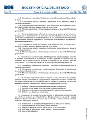 BOLETÍN OFICIAL DEL ESTADO
Núm. 278	

Viernes 18 de noviembre de 2011	

Sec. II.B. Pág. 119821

14.2  Competencia matemática. Contribución de las diferentes áreas al desarrollo de
la misma.
14.3  Competencia cultural y artística. Contribución de las diferentes áreas al
desarrollo de la misma.
14.4  Competencia para el tratamiento de la información y competencia digital.
Contribución de las diferentes áreas al desarrollo de la misma.
14.5  Medidas organizativas y funcionales que favorezcan su desarrollo. Metodología
y evaluación.
15.  Competencias básicas referidas al ámbito de la relación y la interacción:
Competencia en el conocimiento y la interacción con el mundo físico. Competencia social
y ciudadana. Contribución de las diferentes áreas de la Educación Primaria al desarrollo
de las mismas. Medidas organizativas y funcionales que favorezcan su desarrollo.
Metodología y evaluación.
15.1  Competencia en el conocimiento y la interacción con el mundo físico.
Contribución de las diferentes áreas al desarrollo de la misma.
15.2  Competencia social y ciudadana. Contribución de las diferentes áreas al
desarrollo de la misma.
15.3  Medidas organizativas y funcionales que favorezcan su desarrollo. Metodología
y evaluación.
16.  Competencias básicas referidas al ámbito personal: Competencia para aprender
a aprender. Competencia en autonomía e iniciativa personal. Contribución de las
diferentes áreas de la Educación Primaria al desarrollo de las mismas. Medidas
organizativas y funcionales que favorezcan su desarrollo. Metodología y evaluación.
16.1  Competencia para aprender a aprender. Contribución de las diferentes áreas al
desarrollo de la misma.
16.2  Competencia en autonomía e iniciativa personal. Contribución de las diferentes
áreas al desarrollo de la misma.
16.3  Medidas organizativas y funcionales que favorezcan su desarrollo. Metodología
y evaluación.
17.  El área de Conocimiento del medio natural, social y cultural en la Educación
primaria: enfoque, características y propuestas de intervención educativa. Contribución
del área al desarrollo de las competencias básicas. Objetivos, contenidos, y criterios de
evaluación: aspectos más relevantes. Relación con otras áreas del currículo.
17.1 
17.2 
17.3 
17.4 

Enfoque, características y propuestas de intervención educativa.
Contribución del área al desarrollo de las competencias básicas.
Objetivos, contenidos y criterios de evaluación: aspectos más relevantes.
Relación con otras áreas del currículo.

18.1 
18.2 
18.3 
18.4 
18.5 

Construcción de la noción de tiempo histórico en la Educación primaria.
Ámbitos de estudio de procesos y hechos históricos.
El aprendizaje de las grandes etapas históricas de la humanidad.
Utilización de documentos: orales, escritos y restos materiales.
Intervención educativa.

cve: BOE-A-2011-18097

18.  Construcción de la noción de tiempo histórico en la Educación primaria. Ámbitos
de estudio de procesos y hechos históricos. El aprendizaje de las grandes etapas
históricas de la humanidad. Utilización de documentos: orales, escritos y restos
materiales. Intervención educativa.

 