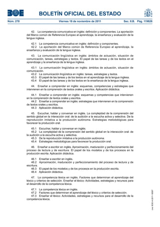 BOLETÍN OFICIAL DEL ESTADO
Núm. 278	

Viernes 18 de noviembre de 2011	

Sec. II.B. Pág. 119826

42.  La competencia comunicativa en inglés: definición y componentes. La aportación
del Marco común de Referencia Europeo al aprendizaje, la enseñanza y evaluación de la
lengua inglesa.
42.1  La competencia comunicativa en inglés: definición y componentes.
42.2  La aportación del Marco común de Referencia Europeo al aprendizaje, la
enseñanza y evaluación de la lengua inglesa.
43.  La comunicación lingüística en inglés: ámbitos de actuación, situación de
comunicación, tareas, estrategias y textos. El papel de las tareas y de los textos en el
aprendizaje y la enseñanza de la lengua inglesa.
43.1  La comunicación lingüística en inglés: ámbitos de actuación, situación de
comunicación.
43.2  La comunicación lingüística en inglés: tareas, estrategias y textos.
43.3  El papel de las tareas y de los textos en el aprendizaje de la lengua inglesa.
43.4  El papel de las tareas y de los textos en la enseñanza de la lengua inglesa.
44.  Enseñar a comprender en inglés: esquemas, competencias y estrategias que
intervienen en la comprensión de textos orales y escritos. Aplicación didáctica.
44.1  Enseñar a comprender en inglés: esquemas y competencias que intervienen
en la comprensión de textos orales y escritos.
44.2  Enseñar a comprender en inglés: estrategias que intervienen en la comprensión
de textos orales y escritos.
44.3  Aplicación didáctica.
45.  Escuchar, hablar y conversar en inglés. La complejidad de la comprensión del
sentido global en la interacción oral: de la audición a la escucha activa y selectiva. De la
reproducción imitativa a la producción autónoma. Estrategias metodológicas para
favorecer la producción oral.
45.1  Escuchar, hablar y conversar en inglés.
45.2  La complejidad de la comprensión del sentido global en la interacción oral: de
la audición a la escucha activa y selectiva.
45.3  De la reproducción imitativa a la producción autónoma.
45.4  Estrategias metodológicas para favorecer la producción oral.
46.  Enseñar a escribir en inglés. Aproximación, maduración y perfeccionamiento del
proceso de lectura y de escritura. El papel de los modelos y de los procesos en la
producción escrita. Aplicación didáctica.
46.1 
46.2 
escritura.
46.3 
46.4 

Enseñar a escribir en inglés.
Aproximación, maduración y perfeccionamiento del proceso de lectura y de
El papel de los modelos y de los procesos en la producción escrita.
Aplicación didáctica.

47.1  La competencia léxica en inglés.
47.2  Factores que determinan el aprendizaje del léxico y criterios de selección.
47.3  Enseñar el léxico: Actividades, estrategias y recursos para el desarrollo de la
competencia léxica.

cve: BOE-A-2011-18097

47.  La competencia léxica en inglés. Factores que determinan el aprendizaje del
léxico y criterios de selección. Enseñar el léxico: Actividades, estrategias y recursos para
el desarrollo de la competencia léxica.

 