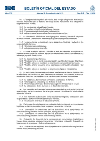 BOLETÍN OFICIAL DEL ESTADO
Núm. 278	

Viernes 18 de noviembre de 2011	

Sec. II.B. Pág. 119838

50.  La competencia ortográfica en francés. Los códigos ortográficos de la lengua
francesa. Propuestas para la didáctica del código escrito. Aplicaciones de la ortografía en
las producciones escritas.
50.1 
50.2 
50.3 
50.4 

La competencia ortográfica en francés.
Los códigos ortográficos de la lengua francesa.
Propuestas para la didáctica del código escrito.
Aplicaciones de la ortografía en las producciones escritas.

51.  La competencia sociocultural: marco geográfico, histórico y cultural de los países
de habla francesa. Orientaciones metodológicas y actividades para su desarrollo.
51.1  La competencia sociocultural: marco geográfico, histórico y cultural de los
países de habla francesa.
51.2  Orientaciones metodológicas.
51.3  Actividades para su desarrollo.
52.  La clase de lengua francesa. Variables a tener en cuenta en su organización:
papel del alumno, papel del profesor, agrupación del alumnado, distribución del espacio y
del tiempo, tipos de interacciones.
52.1 
52.2 
52.3 
52.4 
tiempo.
52.5 

La clase de lengua francesa.
Variables a tener en cuenta en su organización: papel del alumno, papel del profesor.
Variables a tener en cuenta en su organización: agrupación del alumnado.
Variables a tener en cuenta en su organización: distribución del espacio y del
Variables a tener en cuenta en su organización: tipos de interacciones.

53.  La elaboración de materiales curriculares para la clase de francés. Criterios para
la selección y uso de libros de texto. Documentos auténticos y documentos adaptados:
limitaciones de su uso. La colaboración de los alumnos en el diseño de materiales.
53.1 
53.2 
53.3 
53.4 

La elaboración de materiales curriculares para la clase de francés.
Criterios para la selección y uso de libros de texto.
Documentos auténticos y documentos adaptados: limitaciones de su uso.
La colaboración de los alumnos en el diseño de materiales.

54.  Los materiales audiovisuales como recursos tecnológicos y pedagógicos para el
aprendizaje y perfeccionamiento de la lengua francesa. Su utilización en el aula de
educación primaria.
54.1  Los materiales audiovisuales como recursos tecnológicos y pedagógicos para
el aprendizaje y perfeccionamiento de la lengua francesa.
54.2  Su utilización en el aula de educación primaria.
55.  Elaboración de materiales para la evaluación de la competencia en comunicación
lingüística en francés: principios, tipos, procesos, instrumentos y criterios.

56.  Evaluación del desarrollo de la competencia en comunicación lingüística en
francés: tipos, principios, procesos, instrumentos y criterios de evaluación. Evaluación de
los procesos de enseñanza y de la práctica docente.
56.1  Evaluación del desarrollo de la competencia en comunicación lingüística en
francés: tipos, principios y procesos.

cve: BOE-A-2011-18097

55.1  Elaboración de materiales para la evaluación de la competencia en
comunicación lingüística en francés: principios, tipos y procesos.
55.2  Elaboración de materiales para la evaluación de la competencia en
comunicación lingüística en francés: instrumentos y criterios.

 