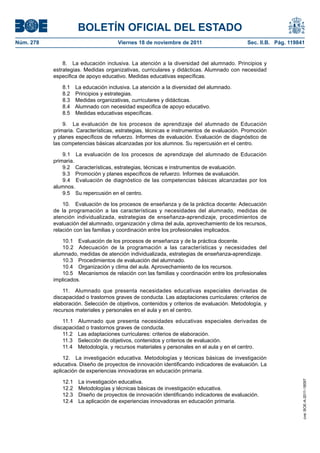 BOLETÍN OFICIAL DEL ESTADO
Núm. 278	

Viernes 18 de noviembre de 2011	

Sec. II.B. Pág. 119841

8.  La educación inclusiva. La atención a la diversidad del alumnado. Principios y
estrategias. Medidas organizativas, curriculares y didácticas. Alumnado con necesidad
especifica de apoyo educativo. Medidas educativas específicas.
8.1 
8.2 
8.3 
8.4 
8.5 

La educación inclusiva. La atención a la diversidad del alumnado.
Principios y estrategias.
Medidas organizativas, curriculares y didácticas.
Alumnado con necesidad especifica de apoyo educativo.
Medidas educativas específicas.

9.  La evaluación de los procesos de aprendizaje del alumnado de Educación
primaria. Características, estrategias, técnicas e instrumentos de evaluación. Promoción
y planes específicos de refuerzo. Informes de evaluación. Evaluación de diagnóstico de
las competencias básicas alcanzadas por los alumnos. Su repercusión en el centro.
9.1  La evaluación de los procesos de aprendizaje del alumnado de Educación
primaria.
9.2  Características, estrategias, técnicas e instrumentos de evaluación.
9.3  Promoción y planes específicos de refuerzo. Informes de evaluación.
9.4  Evaluación de diagnóstico de las competencias básicas alcanzadas por los
alumnos.
9.5  Su repercusión en el centro.
10.  Evaluación de los procesos de enseñanza y de la práctica docente: Adecuación
de la programación a las características y necesidades del alumnado, medidas de
atención individualizada, estrategias de enseñanza-aprendizaje, procedimientos de
evaluación del alumnado, organización y clima del aula, aprovechamiento de los recursos,
relación con las familias y coordinación entre los profesionales implicados.
10.1  Evaluación de los procesos de enseñanza y de la práctica docente.
10.2  Adecuación de la programación a las características y necesidades del
alumnado, medidas de atención individualizada, estrategias de enseñanza-aprendizaje.
10.3  Procedimientos de evaluación del alumnado.
10.4  Organización y clima del aula. Aprovechamiento de los recursos.
10.5  Mecanismos de relación con las familias y coordinación entre los profesionales
implicados.
11.  Alumnado que presenta necesidades educativas especiales derivadas de
discapacidad o trastornos graves de conducta. Las adaptaciones curriculares: criterios de
elaboración. Selección de objetivos, contenidos y criterios de evaluación. Metodología, y
recursos materiales y personales en el aula y en el centro.
11.1  Alumnado que presenta necesidades educativas especiales derivadas de
discapacidad o trastornos graves de conducta.
11.2  Las adaptaciones curriculares: criterios de elaboración.
11.3  Selección de objetivos, contenidos y criterios de evaluación.
11.4  Metodología, y recursos materiales y personales en el aula y en el centro.

12.1 
12.2 
12.3 
12.4 

La investigación educativa.
Metodologías y técnicas básicas de investigación educativa.
Diseño de proyectos de innovación identificando indicadores de evaluación.
La aplicación de experiencias innovadoras en educación primaria.

cve: BOE-A-2011-18097

12.  La investigación educativa. Metodologías y técnicas básicas de investigación
educativa. Diseño de proyectos de innovación identificando indicadores de evaluación. La
aplicación de experiencias innovadoras en educación primaria.

 