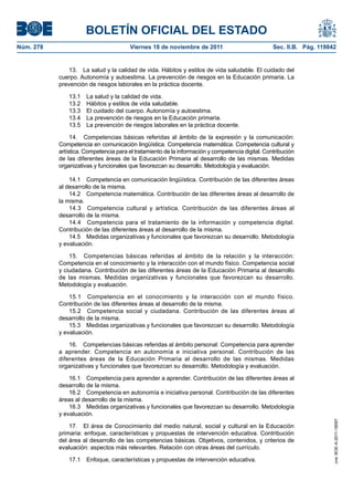 BOLETÍN OFICIAL DEL ESTADO
Núm. 278	

Viernes 18 de noviembre de 2011	

Sec. II.B. Pág. 119842

13.  La salud y la calidad de vida. Hábitos y estilos de vida saludable. El cuidado del
cuerpo. Autonomía y autoestima. La prevención de riesgos en la Educación primaria. La
prevención de riesgos laborales en la práctica docente.
13.1 
13.2 
13.3 
13.4 
13.5 

La salud y la calidad de vida.
Hábitos y estilos de vida saludable.
El cuidado del cuerpo. Autonomía y autoestima.
La prevención de riesgos en la Educación primaria.
La prevención de riesgos laborales en la práctica docente.

14.  Competencias básicas referidas al ámbito de la expresión y la comunicación:
Competencia en comunicación lingüística. Competencia matemática. Competencia cultural y
artística. Competencia para el tratamiento de la información y competencia digital. Contribución
de las diferentes áreas de la Educación Primaria al desarrollo de las mismas. Medidas
organizativas y funcionales que favorezcan su desarrollo. Metodología y evaluación.
14.1  Competencia en comunicación lingüística. Contribución de las diferentes áreas
al desarrollo de la misma.
14.2  Competencia matemática. Contribución de las diferentes áreas al desarrollo de
la misma.
14.3  Competencia cultural y artística. Contribución de las diferentes áreas al
desarrollo de la misma.
14.4  Competencia para el tratamiento de la información y competencia digital.
Contribución de las diferentes áreas al desarrollo de la misma.
14.5  Medidas organizativas y funcionales que favorezcan su desarrollo. Metodología
y evaluación.
15.  Competencias básicas referidas al ámbito de la relación y la interacción:
Competencia en el conocimiento y la interacción con el mundo físico. Competencia social
y ciudadana. Contribución de las diferentes áreas de la Educación Primaria al desarrollo
de las mismas. Medidas organizativas y funcionales que favorezcan su desarrollo.
Metodología y evaluación.
15.1  Competencia en el conocimiento y la interacción con el mundo físico.
Contribución de las diferentes áreas al desarrollo de la misma.
15.2  Competencia social y ciudadana. Contribución de las diferentes áreas al
desarrollo de la misma.
15.3  Medidas organizativas y funcionales que favorezcan su desarrollo. Metodología
y evaluación.
16.  Competencias básicas referidas al ámbito personal: Competencia para aprender
a aprender. Competencia en autonomía e iniciativa personal. Contribución de las
diferentes áreas de la Educación Primaria al desarrollo de las mismas. Medidas
organizativas y funcionales que favorezcan su desarrollo. Metodología y evaluación.

17.  El área de Conocimiento del medio natural, social y cultural en la Educación
primaria: enfoque, características y propuestas de intervención educativa. Contribución
del área al desarrollo de las competencias básicas. Objetivos, contenidos, y criterios de
evaluación: aspectos más relevantes. Relación con otras áreas del currículo.
17.1  Enfoque, características y propuestas de intervención educativa.

cve: BOE-A-2011-18097

16.1  Competencia para aprender a aprender. Contribución de las diferentes áreas al
desarrollo de la misma.
16.2  Competencia en autonomía e iniciativa personal. Contribución de las diferentes
áreas al desarrollo de la misma.
16.3  Medidas organizativas y funcionales que favorezcan su desarrollo. Metodología
y evaluación.

 