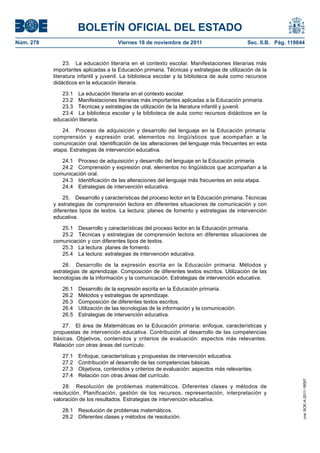 BOLETÍN OFICIAL DEL ESTADO
Núm. 278	

Viernes 18 de noviembre de 2011	

Sec. II.B. Pág. 119844

23.  La educación literaria en el contexto escolar. Manifestaciones literarias más
importantes aplicadas a la Educación primaria. Técnicas y estrategias de utilización de la
literatura infantil y juvenil. La biblioteca escolar y la biblioteca de aula como recursos
didácticos en la educación literaria.
23.1  La educación literaria en el contexto escolar.
23.2  Manifestaciones literarias más importantes aplicadas a la Educación primaria.
23.3  Técnicas y estrategias de utilización de la literatura infantil y juvenil.
23.4  La biblioteca escolar y la biblioteca de aula como recursos didácticos en la
educación literaria.
24.  Proceso de adquisición y desarrollo del lenguaje en la Educación primaria:
comprensión y expresión oral, elementos no lingüísticos que acompañan a la
comunicación oral. Identificación de las alteraciones del lenguaje más frecuentes en esta
etapa. Estrategias de intervención educativa.
24.1  Proceso de adquisición y desarrollo del lenguaje en la Educación primaria
24.2  Comprensión y expresión oral, elementos no lingüísticos que acompañan a la
comunicación oral.
24.3  Identificación de las alteraciones del lenguaje más frecuentes en esta etapa.
24.4  Estrategias de intervención educativa.
25.  Desarrollo y características del proceso lector en la Educación primaria. Técnicas
y estrategias de comprensión lectora en diferentes situaciones de comunicación y con
diferentes tipos de textos. La lectura: planes de fomento y estrategias de intervención
educativa.
25.1  Desarrollo y características del proceso lector en la Educación primaria.
25.2  Técnicas y estrategias de comprensión lectora en diferentes situaciones de
comunicación y con diferentes tipos de textos.
25.3  La lectura: planes de fomento.
25.4  La lectura: estrategias de intervención educativa.
26.  Desarrollo de la expresión escrita en la Educación primaria. Métodos y
estrategias de aprendizaje. Composición de diferentes textos escritos. Utilización de las
tecnologías de la información y la comunicación. Estrategias de intervención educativa.
26.1 
26.2 
26.3 
26.4 
26.5 

Desarrollo de la expresión escrita en la Educación primaria.
Métodos y estrategias de aprendizaje.
Composición de diferentes textos escritos.
Utilización de las tecnologías de la información y la comunicación.
Estrategias de intervención educativa.

27.1 
27.2 
27.3 
27.4 

Enfoque, características y propuestas de intervención educativa.
Contribución al desarrollo de las competencias básicas.
Objetivos, contenidos y criterios de evaluación: aspectos más relevantes.
Relación con otras áreas del currículo.

28.  Resolución de problemas matemáticos. Diferentes clases y métodos de
resolución. Planificación, gestión de los recursos, representación, interpretación y
valoración de los resultados. Estrategias de intervención educativa.
28.1  Resolución de problemas matemáticos.
28.2  Diferentes clases y métodos de resolución.

cve: BOE-A-2011-18097

27.  El área de Matemáticas en la Educación primaria: enfoque, características y
propuestas de intervención educativa. Contribución al desarrollo de las competencias
básicas. Objetivos, contenidos y criterios de evaluación: aspectos más relevantes.
Relación con otras áreas del currículo.

 