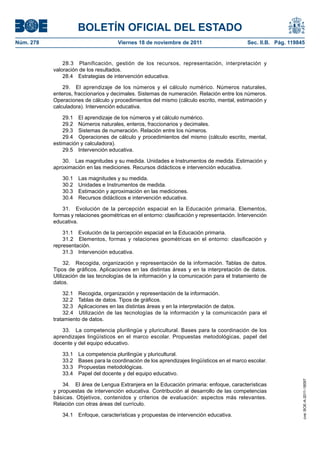 BOLETÍN OFICIAL DEL ESTADO
Núm. 278	

Viernes 18 de noviembre de 2011	

Sec. II.B. Pág. 119845

28.3  Planificación, gestión de los recursos, representación, interpretación y
valoración de los resultados.
28.4  Estrategias de intervención educativa.
29.  El aprendizaje de los números y el cálculo numérico. Números naturales,
enteros, fraccionarios y decimales. Sistemas de numeración. Relación entre los números.
Operaciones de cálculo y procedimientos del mismo (cálculo escrito, mental, estimación y
calculadora). Intervención educativa.
29.1  El aprendizaje de los números y el cálculo numérico.
29.2  Números naturales, enteros, fraccionarios y decimales.
29.3  Sistemas de numeración. Relación entre los números.
29.4  Operaciones de cálculo y procedimientos del mismo (cálculo escrito, mental,
estimación y calculadora).
29.5  Intervención educativa.
30.  Las magnitudes y su medida. Unidades e Instrumentos de medida. Estimación y
aproximación en las mediciones. Recursos didácticos e intervención educativa.
30.1 
30.2 
30.3 
30.4 

Las magnitudes y su medida.
Unidades e Instrumentos de medida.
Estimación y aproximación en las mediciones.
Recursos didácticos e intervención educativa.

31.  Evolución de la percepción espacial en la Educación primaria. Elementos,
formas y relaciones geométricas en el entorno: clasificación y representación. Intervención
educativa.
31.1  Evolución de la percepción espacial en la Educación primaria.
31.2  Elementos, formas y relaciones geométricas en el entorno: clasificación y
representación.
31.3  Intervención educativa.
32.  Recogida, organización y representación de la información. Tablas de datos.
Tipos de gráficos. Aplicaciones en las distintas áreas y en la interpretación de datos.
Utilización de las tecnologías de la información y la comunicación para el tratamiento de
datos.
32.1  Recogida, organización y representación de la información.
32.2  Tablas de datos. Tipos de gráficos.
32.3  Aplicaciones en las distintas áreas y en la interpretación de datos.
32.4  Utilización de las tecnologías de la información y la comunicación para el
tratamiento de datos.
33.  La competencia plurilingüe y pluricultural. Bases para la coordinación de los
aprendizajes lingüísticos en el marco escolar. Propuestas metodológicas, papel del
docente y del equipo educativo.
La competencia plurilingüe y pluricultural.
Bases para la coordinación de los aprendizajes lingüísticos en el marco escolar.
Propuestas metodológicas.
Papel del docente y del equipo educativo.

34.  El área de Lengua Extranjera en la Educación primaria: enfoque, características
y propuestas de intervención educativa. Contribución al desarrollo de las competencias
básicas. Objetivos, contenidos y criterios de evaluación: aspectos más relevantes.
Relación con otras áreas del currículo.
34.1  Enfoque, características y propuestas de intervención educativa.

cve: BOE-A-2011-18097

33.1 
33.2 
33.3 
33.4 

 