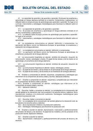 BOLETÍN OFICIAL DEL ESTADO
Viernes 18 de noviembre de 2011	

Sec. II.B. Pág. 119847

41.  La capacidad de aprender y de aprender a aprender. El proceso de enseñanza y
aprendizaje en lengua alemana centrado en el alumno: fundamentos y aplicaciones. La
reflexión sobre el propio proceso de aprendizaje para aprender a aprender. Su lugar en el
currículo. Instrumentos y estrategias metodológicas para favorecer la reflexión sobre el
aprendizaje.
41.1  La capacidad de aprender y de aprender a aprender.
41.2  El proceso de enseñanza y aprendizaje en lengua alemana centrado en el
alumno: fundamentos y aplicaciones.
41.3  La reflexión sobre el propio proceso de aprendizaje para aprender a aprender.
Su lugar en el currículo.
41.4  Instrumentos y estrategias metodológicas para favorecer la reflexión sobre el
aprendizaje.
42.  La competencia comunicativa en alemán: definición y componentes. La
aportación del Marco común de Referencia Europeo al aprendizaje, la enseñanza y
evaluación de la lengua alemana.
42.1  La competencia comunicativa en alemán: definición y componentes.
42.2  La aportación del Marco común de Referencia Europeo al aprendizaje, la
enseñanza y evaluación de la lengua alemana.
43.  La comunicación lingüística en alemán: ámbitos de actuación, situación de
comunicación, tareas, estrategias y textos. El papel de las tareas y de los textos en el
aprendizaje y la enseñanza de la lengua alemana.
43.1  La comunicación lingüística en alemán: ámbitos de actuación, situación de
comunicación.
43.2  La comunicación lingüística en alemán: tareas, estrategias y textos.
43.3  El papel de las tareas y de los textos en el aprendizaje de la lengua alemana.
43.4  El papel de las tareas y de los textos en la enseñanza de la lengua alemana.
44.  Enseñar a comprender en alemán: esquemas, competencias y estrategias que
intervienen en la comprensión de textos orales y escritos. Aplicación didáctica.
44.1  Enseñar a comprender en alemán: esquemas y competencias que intervienen
en la comprensión de textos orales y escritos.
44.2  Enseñar a comprender en alemán: estrategias que intervienen en la
comprensión de textos orales y escritos.
44.3  Aplicación didáctica.
45.  Escuchar, hablar y conversar en alemán. La complejidad de la comprensión del
sentido global en la interacción oral: de la audición a la escucha activa y selectiva. De la
reproducción imitativa a la producción autónoma. Estrategias metodológicas para
favorecer la producción oral.
45.1  Escuchar, hablar y conversar en alemán.
45.2  La complejidad de la comprensión del sentido global en la interacción oral: de
la audición a la escucha activa y selectiva.
45.3  De la reproducción imitativa a la producción autónoma.
45.4  Estrategias metodológicas para favorecer la producción oral.
46.  Enseñar a escribir en alemán. Aproximación, maduración y perfeccionamiento
del proceso de lectura y de escritura. El papel de los modelos y de los procesos en la
producción escrita. Aplicación didáctica.
46.1  Enseñar a escribir en alemán.
46.2  Aproximación, maduración y perfeccionamiento del proceso de lectura y de
escritura.

cve: BOE-A-2011-18097

Núm. 278	

 