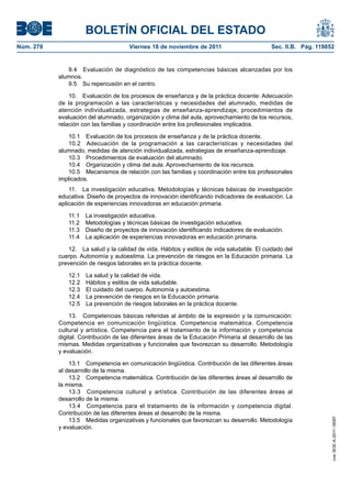 BOLETÍN OFICIAL DEL ESTADO
Núm. 278	

Viernes 18 de noviembre de 2011	

Sec. II.B. Pág. 119852

9.4  Evaluación de diagnóstico de las competencias básicas alcanzadas por los
alumnos.
9.5  Su repercusión en el centro.
10.  Evaluación de los procesos de enseñanza y de la práctica docente: Adecuación
de la programación a las características y necesidades del alumnado, medidas de
atención individualizada, estrategias de enseñanza-aprendizaje, procedimientos de
evaluación del alumnado, organización y clima del aula, aprovechamiento de los recursos,
relación con las familias y coordinación entre los profesionales implicados.
10.1  Evaluación de los procesos de enseñanza y de la práctica docente.
10.2  Adecuación de la programación a las características y necesidades del
alumnado, medidas de atención individualizada, estrategias de enseñanza-aprendizaje.
10.3  Procedimientos de evaluación del alumnado.
10.4  Organización y clima del aula. Aprovechamiento de los recursos.
10.5  Mecanismos de relación con las familias y coordinación entre los profesionales
implicados.
11.  La investigación educativa. Metodologías y técnicas básicas de investigación
educativa. Diseño de proyectos de innovación identificando indicadores de evaluación. La
aplicación de experiencias innovadoras en educación primaria.
11.1 
11.2 
11.3 
11.4 

La investigación educativa.
Metodologías y técnicas básicas de investigación educativa.
Diseño de proyectos de innovación identificando indicadores de evaluación.
La aplicación de experiencias innovadoras en educación primaria.

12.  La salud y la calidad de vida. Hábitos y estilos de vida saludable. El cuidado del
cuerpo. Autonomía y autoestima. La prevención de riesgos en la Educación primaria. La
prevención de riesgos laborales en la práctica docente.
12.1 
12.2 
12.3 
12.4 
12.5 

La salud y la calidad de vida.
Hábitos y estilos de vida saludable.
El cuidado del cuerpo. Autonomía y autoestima.
La prevención de riesgos en la Educación primaria.
La prevención de riesgos laborales en la práctica docente.

13.1  Competencia en comunicación lingüística. Contribución de las diferentes áreas
al desarrollo de la misma.
13.2  Competencia matemática. Contribución de las diferentes áreas al desarrollo de
la misma.
13.3  Competencia cultural y artística. Contribución de las diferentes áreas al
desarrollo de la misma.
13.4  Competencia para el tratamiento de la información y competencia digital.
Contribución de las diferentes áreas al desarrollo de la misma.
13.5  Medidas organizativas y funcionales que favorezcan su desarrollo. Metodología
y evaluación.

cve: BOE-A-2011-18097

13.  Competencias básicas referidas al ámbito de la expresión y la comunicación:
Competencia en comunicación lingüística. Competencia matemática. Competencia
cultural y artística. Competencia para el tratamiento de la información y competencia
digital. Contribución de las diferentes áreas de la Educación Primaria al desarrollo de las
mismas. Medidas organizativas y funcionales que favorezcan su desarrollo. Metodología
y evaluación.

 
