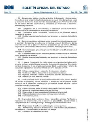 BOLETÍN OFICIAL DEL ESTADO
Núm. 278	

Viernes 18 de noviembre de 2011	

Sec. II.B. Pág. 119853

14.  Competencias básicas referidas al ámbito de la relación y la interacción:
Competencia en el conocimiento y la interacción con el mundo físico. Competencia social
y ciudadana. Contribución de las diferentes áreas de la Educación Primaria al desarrollo
de las mismas. Medidas organizativas y funcionales que favorezcan su desarrollo.
Metodología y evaluación.
14.1  Competencia en el conocimiento y la interacción con el mundo físico.
Contribución de las diferentes áreas al desarrollo de la misma.
14.2  Competencia social y ciudadana. Contribución de las diferentes áreas al
desarrollo de la misma.
14.3  Medidas organizativas y funcionales que favorezcan su desarrollo. Metodología
y evaluación.
15.  Competencias básicas referidas al ámbito personal: Competencia para aprender
a aprender. Competencia en autonomía e iniciativa personal. Contribución de las
diferentes áreas de la Educación Primaria al desarrollo de las mismas. Medidas
organizativas y funcionales que favorezcan su desarrollo. Metodología y evaluación.
15.1  Competencia para aprender a aprender. Contribución de las diferentes áreas al
desarrollo de la misma.
15.2  Competencia en autonomía e iniciativa personal. Contribución de las diferentes
áreas al desarrollo de la misma.
15.3  Medidas organizativas y funcionales que favorezcan su desarrollo. Metodología
y evaluación.
16.  El área de Conocimiento del medio natural, social y cultural en la Educación
primaria: enfoque, características y propuestas de intervención educativa. Contribución
del área al desarrollo de las competencias básicas. Objetivos, contenidos, y criterios de
evaluación: aspectos más relevantes. Relación con otras áreas del currículo.
16.1 
16.2 
16.3 
16.4 

Enfoque, características y propuestas de intervención educativa.
Contribución del área al desarrollo de las competencias básicas.
Objetivos, contenidos y criterios de evaluación: aspectos más relevantes.
Relación con otras áreas del currículo.

17.  Construcción de la noción de tiempo histórico en la Educación primaria. Ámbitos
de estudio de procesos y hechos históricos. El aprendizaje de las grandes etapas
históricas de la humanidad. Utilización de documentos: orales, escritos y restos
materiales. Intervención educativa.
17.1 
17.2 
17.3 
17.4 
17.5 

Construcción de la noción de tiempo histórico en la Educación primaria.
Ámbitos de estudio de procesos y hechos históricos.
El aprendizaje de las grandes etapas históricas de la humanidad.
Utilización de documentos: orales, escritos y restos materiales.
Intervención educativa.

18.1  El aprendizaje de los fenómenos físicos y los cambios químicos.
18.2  Planificación y realización de experiencias para el estudio de propiedades,
características y comportamiento de la materia y la energía.
18.3  Estrategias de intervención educativa.

cve: BOE-A-2011-18097

18.  El aprendizaje de los fenómenos físicos y los cambios químicos. Planificación y
realización de experiencias para el estudio de propiedades, características y
comportamiento de la materia y la energía. Estrategias de intervención educativa.

 
