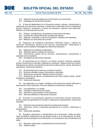 BOLETÍN OFICIAL DEL ESTADO
Núm. 278	

Viernes 18 de noviembre de 2011	

Sec. II.B. Pág. 119855

24.3  Utilización de las tecnologías de la información y la comunicación.
24.4  Estrategias de intervención educativa.
25.  El área de Matemáticas en la Educación primaria: enfoque, características y
propuestas de intervención educativa. Contribución al desarrollo de las competencias
básicas. Objetivos, contenidos y criterios de evaluación: aspectos más relevantes.
Relación con otras áreas del currículo.
25.1 
25.2 
25.3 
25.4 

Enfoque, características y propuestas de intervención educativa.
Contribución al desarrollo de las competencias básicas.
Objetivos, contenidos y criterios de evaluación: aspectos más relevantes.
Relación con otras áreas del currículo.

26.  Resolución de problemas matemáticos. Diferentes clases y métodos de
resolución. Planificación, gestión de los recursos, representación, interpretación y
valoración de los resultados. Estrategias de intervención educativa.
26.1  Resolución de problemas matemáticos.
26.2  Diferentes clases y métodos de resolución.
26.3  Planificación, gestión de los recursos, representación, interpretación y
valoración de los resultados.
26.4  Estrategias de intervención educativa.
27.  El aprendizaje de los números y el cálculo numérico. Números naturales,
enteros, fraccionarios y decimales. Sistemas de numeración. Relación entre los números.
Operaciones de cálculo y procedimientos del mismo (cálculo escrito, mental, estimación y
calculadora). Intervención educativa.
27.1  El aprendizaje de los números y el cálculo numérico.
27.2  Números naturales, enteros, fraccionarios y decimales.
27.3  Sistemas de numeración. Relación entre los números.
27.4  Operaciones de cálculo y procedimientos del mismo (cálculo escrito, mental,
estimación y calculadora).
27.5  Intervención educativa.
28.  Las magnitudes y su medida. Unidades e Instrumentos de medida. Estimación y
aproximación en las mediciones. Recursos didácticos e intervención educativa.
28.1 
28.2 
28.3 
28.4 

Las magnitudes y su medida.
Unidades e Instrumentos de medida.
Estimación y aproximación en las mediciones.
Recursos didácticos e intervención educativa.

29.  Evolución de la percepción espacial en la Educación primaria. Elementos,
formas y relaciones geométricas en el entorno: clasificación y representación. Intervención
educativa.

30.  Recogida, organización y representación de la información. Tablas de datos.
Tipos de gráficos. Aplicaciones en las distintas áreas y en la interpretación de datos.
Utilización de las tecnologías de la información y la comunicación para el tratamiento de
datos.
30.1  Recogida, organización y representación de la información.
30.2  Tablas de datos.

cve: BOE-A-2011-18097

29.1  Evolución de la percepción espacial en la Educación primaria.
29.2  Elementos, formas y relaciones geométricas en el entorno: clasificación y
representación.
29.3  Intervención educativa.

 