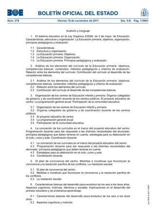 BOLETÍN OFICIAL DEL ESTADO
Viernes 18 de noviembre de 2011	

Sec. II.B. Pág. 119861

Audición y Lenguaje
1.  El sistema educativo en la Ley Orgánica 2/2006, de 3 de mayo, de Educación:
Características, estructura y organización. La Educación primaria: objetivos, organización,
principios pedagógicos y evaluación.
1.1 Características.
1.2  Estructura y organización.
1.3  La Educación primaria: Objetivos.
1.4  La Educación primaria: Organización.
1.5  La Educación primaria: Principios pedagógicos y evaluación.
2.  Análisis de los elementos del currículo de la Educación primaria: objetivos,
competencias básicas, contenidos, métodos pedagógicos y criterios de evaluación.
Relación entre los elementos del currículo. Contribución del currículo al desarrollo de las
competencias básicas.
2.1  Análisis de los elementos del currículo de la Educación primaria: objetivos,
competencias básicas, contenidos, métodos pedagógicos y criterios de evaluación.
2.2  Relación entre los elementos del currículo.
2.3  Contribución del currículo al desarrollo de las competencias básicas.
3.  Organización de los centros de Educación infantil y primaria. Órganos colegiados
de gobierno y de coordinación docente de los centros públicos. El proyecto educativo de
centro. La programación general anual. Participación de la comunidad educativa.
3.1  Organización de los centros de Educación infantil y primaria.
3.2  Órganos colegiados de gobierno y de coordinación docente de los centros
públicos.
3.3  El proyecto educativo de centro.
3.4  La programación general anual.
3.5  Participación de la comunidad educativa.
4.  La concreción de los currículos en el marco del proyecto educativo del centro.
Programación docente para dar respuesta a las distintas necesidades del alumnado:
principios pedagógicos que deben tenerse en cuenta, estrategias para su elaboración en
el ciclo, curso y aula. Coordinación docente.
4.1  La concreción de los currículos en el marco del proyecto educativo del centro.
4.2  Programación docente para dar respuesta a las distintas necesidades del
alumnado: principios pedagógicos que deben tenerse en cuenta.
4.3  Estrategias para su elaboración en el ciclo, curso y aula.
4.4  Coordinación docente.
5.  El plan de convivencia del centro. Medidas e iniciativas que favorezcan la
convivencia y la resolución pacífica de los conflictos. La mediación escolar.
5.1  El plan de convivencia del centro.
5.2  Medidas e iniciativas que favorezcan la convivencia y la resolución pacífica de
los conflictos.
5.3  La mediación escolar.
6.  Características básicas del desarrollo psico-evolutivo de los seis a los doce años.
Aspectos cognitivos, motrices, afectivos y sociales. Implicaciones en el desarrollo del
proceso educativo y de enseñanza-aprendizaje.
6.1  Características básicas del desarrollo psico-evolutivo de los seis a los doce
años.
6.2  Aspectos cognitivos y motrices.

cve: BOE-A-2011-18097

Núm. 278	

 