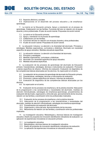 BOLETÍN OFICIAL DEL ESTADO
Núm. 278	

Viernes 18 de noviembre de 2011	

Sec. II.B. Pág. 119862

6.3  Aspectos afectivos y sociales.
6.4  Implicaciones en el desarrollo del proceso educativo y de enseñanzaaprendizaje.
7.  La tutoría en la Educación primaria. Apoyo y orientación en el proceso de
aprendizaje. Colaboración con las familias. Funciones del tutor en relación con el equipo
docente y otros profesionales. El plan de acción tutorial. Propuestas de acción tutorial.
7.1 
7.2 
7.3 
7.4 
7.5 

La tutoría en la Educación primaria.
Apoyo y orientación en el proceso de aprendizaje.
Colaboración con las familias.
Funciones del tutor en relación con el equipo docente y otros profesionales.
El plan de acción tutorial. Propuestas de acción tutorial.

8.  La educación inclusiva. La atención a la diversidad del alumnado. Principios y
estrategias. Medidas organizativas, curriculares y didácticas. Alumnado con necesidad
especifica de apoyo educativo. Medidas educativas específicas.
8.1 
8.2 
8.3 
8.4 
8.5 

La educación inclusiva. La atención a la diversidad del alumnado.
Principios y estrategias.
Medidas organizativas, curriculares y didácticas.
Alumnado con necesidad especifica de apoyo educativo.
Medidas educativas específicas.

9.  La evaluación de los procesos de aprendizaje del alumnado de Educación
primaria. Características, estrategias, técnicas e instrumentos de evaluación. Promoción
y planes específicos de refuerzo. Informes de evaluación. Evaluación de diagnóstico de
las competencias básicas alcanzadas por los alumnos. Su repercusión en el centro.
9.1  La evaluación de los procesos de aprendizaje del alumnado de Educación primaria.
9.2  Características, estrategias, técnicas e instrumentos de evaluación.
9.3  Promoción y planes específicos de refuerzo. Informes de evaluación.
9.4  Evaluación de diagnóstico de las competencias básicas alcanzadas por los
alumnos.
9.5  Su repercusión en el centro.
10.  Evaluación de los procesos de enseñanza y de la práctica docente: Adecuación
de la programación a las características y necesidades del alumnado, medidas de
atención individualizada, estrategias de enseñanza-aprendizaje, procedimientos de
evaluación del alumnado, organización y clima del aula, aprovechamiento de los recursos,
relación con las familias y coordinación entre los profesionales implicados.

11.  La investigación educativa. Metodologías y técnicas básicas de investigación
educativa. Diseño de proyectos de innovación identificando indicadores de evaluación. La
aplicación de experiencias innovadoras en educación primaria.
11.1 
11.2 
11.3 
11.4 

La investigación educativa.
Metodologías y técnicas básicas de investigación educativa.
Diseño de proyectos de innovación identificando indicadores de evaluación.
La aplicación de experiencias innovadoras en educación primaria.

cve: BOE-A-2011-18097

10.1  Evaluación de los procesos de enseñanza y de la práctica docente.
10.2  Adecuación de la programación a las características y necesidades del
alumnado, medidas de atención individualizada, estrategias de enseñanza-aprendizaje.
10.3  Procedimientos de evaluación del alumnado.
10.4  Organización y clima del aula. Aprovechamiento de los recursos.
10.5  Mecanismos de relación con las familias y coordinación entre los profesionales
implicados.

 