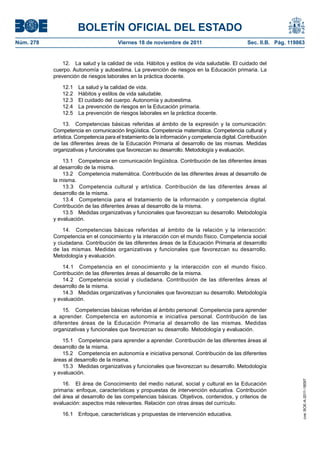 BOLETÍN OFICIAL DEL ESTADO
Núm. 278	

Viernes 18 de noviembre de 2011	

Sec. II.B. Pág. 119863

12.  La salud y la calidad de vida. Hábitos y estilos de vida saludable. El cuidado del
cuerpo. Autonomía y autoestima. La prevención de riesgos en la Educación primaria. La
prevención de riesgos laborales en la práctica docente.
12.1 
12.2 
12.3 
12.4 
12.5 

La salud y la calidad de vida.
Hábitos y estilos de vida saludable.
El cuidado del cuerpo. Autonomía y autoestima.
La prevención de riesgos en la Educación primaria.
La prevención de riesgos laborales en la práctica docente.

13.  Competencias básicas referidas al ámbito de la expresión y la comunicación:
Competencia en comunicación lingüística. Competencia matemática. Competencia cultural y
artística. Competencia para el tratamiento de la información y competencia digital. Contribución
de las diferentes áreas de la Educación Primaria al desarrollo de las mismas. Medidas
organizativas y funcionales que favorezcan su desarrollo. Metodología y evaluación.
13.1  Competencia en comunicación lingüística. Contribución de las diferentes áreas
al desarrollo de la misma.
13.2  Competencia matemática. Contribución de las diferentes áreas al desarrollo de
la misma.
13.3  Competencia cultural y artística. Contribución de las diferentes áreas al
desarrollo de la misma.
13.4  Competencia para el tratamiento de la información y competencia digital.
Contribución de las diferentes áreas al desarrollo de la misma.
13.5  Medidas organizativas y funcionales que favorezcan su desarrollo. Metodología
y evaluación.
14.  Competencias básicas referidas al ámbito de la relación y la interacción:
Competencia en el conocimiento y la interacción con el mundo físico. Competencia social
y ciudadana. Contribución de las diferentes áreas de la Educación Primaria al desarrollo
de las mismas. Medidas organizativas y funcionales que favorezcan su desarrollo.
Metodología y evaluación.
14.1  Competencia en el conocimiento y la interacción con el mundo físico.
Contribución de las diferentes áreas al desarrollo de la misma.
14.2  Competencia social y ciudadana. Contribución de las diferentes áreas al
desarrollo de la misma.
14.3  Medidas organizativas y funcionales que favorezcan su desarrollo. Metodología
y evaluación.
15.  Competencias básicas referidas al ámbito personal: Competencia para aprender
a aprender. Competencia en autonomía e iniciativa personal. Contribución de las
diferentes áreas de la Educación Primaria al desarrollo de las mismas. Medidas
organizativas y funcionales que favorezcan su desarrollo. Metodología y evaluación.

16.  El área de Conocimiento del medio natural, social y cultural en la Educación
primaria: enfoque, características y propuestas de intervención educativa. Contribución
del área al desarrollo de las competencias básicas. Objetivos, contenidos, y criterios de
evaluación: aspectos más relevantes. Relación con otras áreas del currículo.
16.1  Enfoque, características y propuestas de intervención educativa.

cve: BOE-A-2011-18097

15.1  Competencia para aprender a aprender. Contribución de las diferentes áreas al
desarrollo de la misma.
15.2  Competencia en autonomía e iniciativa personal. Contribución de las diferentes
áreas al desarrollo de la misma.
15.3  Medidas organizativas y funcionales que favorezcan su desarrollo. Metodología
y evaluación.

 
