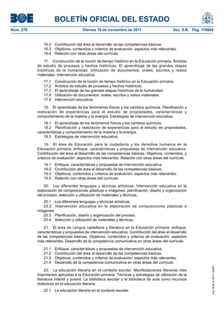 BOLETÍN OFICIAL DEL ESTADO
Núm. 278	

Viernes 18 de noviembre de 2011	

Sec. II.B. Pág. 119864

16.2  Contribución del área al desarrollo de las competencias básicas.
16.3  Objetivos, contenidos y criterios de evaluación: aspectos más relevantes.
16.4  Relación con otras áreas del currículo.
17.  Construcción de la noción de tiempo histórico en la Educación primaria. Ámbitos
de estudio de procesos y hechos históricos. El aprendizaje de las grandes etapas
históricas de la humanidad. Utilización de documentos: orales, escritos y restos
materiales. Intervención educativa.
17.1 
17.2 
17.3 
17.4 
17.5 

Construcción de la noción de tiempo histórico en la Educación primaria.
Ámbitos de estudio de procesos y hechos históricos.
El aprendizaje de las grandes etapas históricas de la humanidad.
Utilización de documentos: orales, escritos y restos materiales.
Intervención educativa.

18.  El aprendizaje de los fenómenos físicos y los cambios químicos. Planificación y
realización de experiencias para el estudio de propiedades, características y
comportamiento de la materia y la energía. Estrategias de intervención educativa.
18.1  El aprendizaje de los fenómenos físicos y los cambios químicos.
18.2  Planificación y realización de experiencias para el estudio de propiedades,
características y comportamiento de la materia y la energía.
18.3  Estrategias de intervención educativa.
19.  El área de Educación para la ciudadanía y los derechos humanos en la
Educación primaria: enfoque, características y propuestas de intervención educativa.
Contribución del área al desarrollo de las competencias básicas. Objetivos, contenidos, y
criterios de evaluación: aspectos más relevantes. Relación con otras áreas del currículo.
19.1 
19.2 
19.3 
19.4 

Enfoque, características y propuestas de intervención educativa.
Contribución del área al desarrollo de las competencias básicas.
Objetivos, contenidos y criterios de evaluación: aspectos más relevantes.
Relación con otras áreas del currículo.

20.  Los diferentes lenguajes y técnicas artísticas. Intervención educativa en la
elaboración de composiciones plásticas e imágenes: planificación, diseño y organización
del proceso; selección y utilización de materiales y técnicas.
20.1  Los diferentes lenguajes y técnicas artísticas.
20.2  Intervención educativa en la elaboración de composiciones plásticas e
imágenes.
20.3  Planificación, diseño y organización del proceso.
20.4  Selección y utilización de materiales y técnicas.
21.  El área de Lengua castellana y literatura en la Educación primaria: enfoque,
características y propuestas de intervención educativa. Contribución del área al desarrollo
de las competencias básicas. Objetivos, contenidos y criterios de evaluación: aspectos
más relevantes. Desarrollo de la competencia comunicativa en otras áreas del currículo.
Enfoque, características y propuestas de intervención educativa.
Contribución del área al desarrollo de las competencias básicas.
Objetivos, contenidos y criterios de evaluación: aspectos más relevantes.
Desarrollo de la competencia comunicativa en otras áreas del currículo.

22.  La educación literaria en el contexto escolar. Manifestaciones literarias más
importantes aplicadas a la Educación primaria. Técnicas y estrategias de utilización de la
literatura infantil y juvenil. La biblioteca escolar y la biblioteca de aula como recursos
didácticos en la educación literaria.
22.1  La educación literaria en el contexto escolar.

cve: BOE-A-2011-18097

21.1 
21.2 
21.3 
21.4 

 