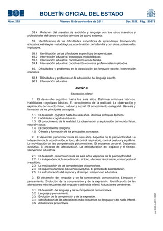 BOLETÍN OFICIAL DEL ESTADO
Núm. 278	

Viernes 18 de noviembre de 2011	

Sec. II.B. Pág. 119871

58.4  Relación del maestro de audición y lenguaje con los otros maestros y
profesionales del centro y con los servicios de apoyo externos.
59.  Identificación de las dificultades específicas de aprendizaje. Intervención
educativa: estrategias metodológicas, coordinación con la familia y con otros profesionales
implicados.
59.1 
59.2 
59.3 
59.4 

Identificación de las dificultades específicas de aprendizaje.
Intervención educativa: estrategias metodológicas.
Intervención educativa: coordinación con la familia.
Intervención educativa: coordinación con otros profesionales implicados.

60.  Dificultades y problemas en la adquisición del lenguaje escrito. Intervención
educativa.
60.1  Dificultades y problemas en la adquisición del lenguaje escrito.
60.2  Intervención educativa.
ANEXO II
Educación Infantil
1.  El desarrollo cognitivo hasta los seis años. Distintos enfoques teóricos.
Habilidades cognitivas básicas. El conocimiento de la realidad. La observación y
exploración del mundo físico, natural y social. El conocimiento categorial. Génesis y
formación de los principales conceptos.
1.1  El desarrollo cognitivo hasta los seis años. Distintos enfoques teóricos.
1.2  Habilidades cognitivas básicas.
1.3  El conocimiento de la realidad. La observación y exploración del mundo físico,
natural y social.
1.4  El conocimiento categorial.
1.5  Génesis y formación de los principales conceptos.
2.  El desarrollo psicomotor hasta los seis años. Aspectos de la psicomotricidad. La
independencia, la coordinación, el tono, el control respiratorio, control postural y equilibrio.
La movilización de las competencias psicomotrices. El esquema corporal. Secuencia
evolutiva. El proceso de lateralización. La estructuración del espacio y el tiempo.
Intervención educativa.
2.1  El desarrollo psicomotor hasta los seis años. Aspectos de la psicomotricidad.
2.2  La independencia, la coordinación, el tono, el control respiratorio, control postural
y equilibrio.
2.3  La movilización de las competencias psicomotrices.
2.4  El esquema corporal. Secuencia evolutiva. El proceso de lateralización.
2.5  La estructuración del espacio y el tiempo. Intervención educativa.

3.1 
3.2 
3.3 
3.4 
3.5 

El desarrollo del lenguaje y de la competencia comunicativa.
Lenguaje y pensamiento.
Evolución de la comprensión y de la expresión.
Identificación de las alteraciones más frecuentes del lenguaje y del habla infantil.
Actuaciones preventivas.

cve: BOE-A-2011-18097

3.  El desarrollo del lenguaje y de la competencia comunicativa. Lenguaje y
pensamiento. Evolución de la comprensión y de la expresión. Identificación de las
alteraciones más frecuentes del lenguaje y del habla infantil. Actuaciones preventivas.

 