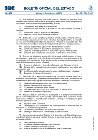 BOLETÍN OFICIAL DEL ESTADO
Núm. 278	 Viernes 18 de noviembre de 2011	 Sec. II.B. Pág. 119878
10.  Los diferentes lenguajes y técnicas artísticas. Intervención educativa en la
elaboración de composiciones plásticas e imágenes: planificación, diseño y organización
del proceso; selección y utilización de materiales y técnicas.
10.1  Los diferentes lenguajes y técnicas artísticas.
10.2  Intervención educativa en la elaboración de composiciones plásticas e
imágenes.
10.3  Planificación, diseño y organización del proceso.
10.4  Selección y utilización de materiales y técnicas.
11.  El área de Lengua castellana y literatura en la Educación primaria: enfoque,
características y propuestas de intervención educativa. Contribución del área al desarrollo
de las competencias básicas. Objetivos, contenidos y criterios de evaluación: aspectos
más relevantes. Desarrollo de la competencia comunicativa en otras áreas del currículo.
11.1  Enfoque, características y propuestas de intervención educativa.
11.2  Contribución del área al desarrollo de las competencias básicas.
11.3  Objetivos, contenidos y criterios de evaluación: aspectos más relevantes.
11.4  Desarrollo de la competencia comunicativa en otras áreas del currículo.
12.  Proceso de adquisición y desarrollo del lenguaje en la Educación primaria:
comprensión y expresión oral, elementos no lingüísticos que acompañan a la
comunicación oral. Identificación de las alteraciones del lenguaje más frecuentes en esta
etapa. Estrategias de intervención educativa.
12.1  Proceso de adquisición y desarrollo del lenguaje en la Educación primaria.
12.2  Comprensión y expresión oral, elementos no lingüísticos que acompañan a la
comunicación oral.
12.3  Identificación de las alteraciones del lenguaje más frecuentes en esta etapa.
12.4  Estrategias de intervención educativa.
13.  Desarrollo de la expresión escrita en la Educación primaria. Métodos y
estrategias de aprendizaje. Composición de diferentes textos escritos. Utilización de las
tecnologías de la información y la comunicación. Estrategias de intervención educativa.
13.1  Desarrollo de la expresión escrita en la Educación primaria.
13.2  Métodos y estrategias de aprendizaje.
13.3  Composición de diferentes textos escritos.
13.4  Utilización de las tecnologías de la información y la comunicación.
13.5  Estrategias de intervención educativa.
14.  Escuchar, hablar y conversar. La complejidad de la comprensión del sentido
global en la interacción oral: de la audición a la escucha activa y selectiva. De la
reproducción imitativa a la producción autónoma. Estrategias metodológicas para
favorecer la producción oral.
14.1  Escuchar, hablar y conversar.
14.2  La complejidad de la comprensión del sentido global en la interacción oral: de
la audición a la escucha activa y selectiva.
14.3  De la reproducción imitativa a la producción autónoma.
14.4  Estrategias metodológicas para favorecer la producción oral.
15.  La competencia gramatical. El papel de la gramática en la Educación primaria:
gramática implícita o gramática explícita. Enseñar la gramática: técnicas y estrategias
para su aprendizaje.
15.1  La competencia gramatical.
15.2  El papel de la gramática en la Educación primaria.
15.3  Gramática implícita o gramática explícita.
15.4  Enseñar la gramática: técnicas y estrategias para su aprendizaje.
cve:BOE-A-2011-18097
 