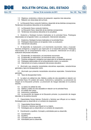 BOLETÍN OFICIAL DEL ESTADO
Núm. 278	 Viernes 18 de noviembre de 2011	 Sec. II.B. Pág. 119881
1.3  Objetivos, contenidos y criterios de evaluación: aspectos más relevantes.
1.4  Relación con otras áreas del currículo.
2.  La Educación física: evolución histórica y desarrollo de las distintas concepciones.
Tendencias renovadoras relevantes en la actualidad.
2.1  La Educación física: evolución histórica.
2.2  La Educación física: desarrollo de las distintas concepciones.
2.3  Tendencias renovadoras relevantes en la actualidad.
3.  Anatomía y fisiología humana implicadas en la actividad física. Patologías
relacionadas con el aparato motor y su evaluación. Intervención educativa.
3.1  Anatomía y fisiología humana implicadas en la actividad física.
3.2  Patologías relacionadas con el aparato motor, su evaluación.
3.3  Intervención educativa.
4.  El desarrollo, la maduración y el crecimiento neuromotor, óseo y muscular.
Factores endógenos y exógenos que repercuten en el desarrollo personal. Patologías
relacionadas con el comportamiento motor y su evolución. Intervención en el aula y
evaluación del proceso educativo.
4.1  El desarrollo, la maduración y el crecimiento neuromotor.
4.2  El desarrollo, la maduración y el crecimiento óseo y muscular.
4.3  Factores endógenos y exógenos que repercuten en el desarrollo personal.
4.4  Patologías relacionadas con el comportamiento motor y su evolución.
4.5  Intervención en el aula y evaluación del proceso educativo.
5.  Alumnado que presenta necesidades educativas especiales, características
generales y tipos de discapacidad motriz.
5.1  Alumnado que presenta necesidades educativas especiales. Características
generales.
5.2  Tipos de discapacidad motriz.
6.  La salud y la calidad de vida. Hábitos y estilos de vida saludable en relación con
la actividad física. El cuidado del cuerpo. Autonomía y autoestima. La prevención de
riesgos en la Educación primaria. La prevención de riesgos laborales en la práctica
docente.
6.1  La salud y la calidad de vida.
6.2  Hábitos y estilos de vida saludable en relación con la actividad física.
6.3  El cuidado del cuerpo.
6.4  Autonomía y autoestima.
6.5  La prevención de riesgos en la Educación primaria. La prevención de riesgos
laborales en la práctica docente.
7.  Capacidades físicas básicas. Evolución y factores que influyen en su mejora.
Estrategias para su desarrollo en un contexto de cooperación.
7.1  Capacidades físicas básicas.
7.2  Evolución y factores que influyen en su mejora.
7.3  Estrategias para su desarrollo en un contexto de cooperación.
8.  Coordinación y equilibrio. Concepto y actividades para su desarrollo.
8.1 Coordinación.
8.2 Equilibrio.
8.3  Concepto para su desarrollo.
8.4  Actividades para su desarrollo.
cve:BOE-A-2011-18097
 