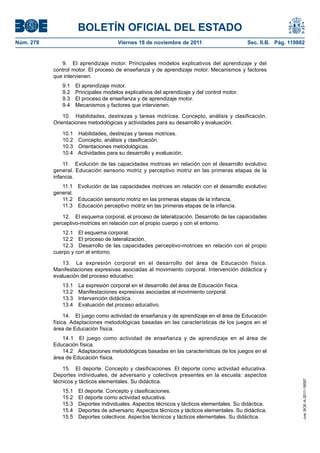 BOLETÍN OFICIAL DEL ESTADO
Núm. 278	 Viernes 18 de noviembre de 2011	 Sec. II.B. Pág. 119882
9.  El aprendizaje motor. Principales modelos explicativos del aprendizaje y del
control motor. El proceso de enseñanza y de aprendizaje motor. Mecanismos y factores
que intervienen.
9.1  El aprendizaje motor.
9.2  Principales modelos explicativos del aprendizaje y del control motor.
9.3  El proceso de enseñanza y de aprendizaje motor.
9.4  Mecanismos y factores que intervienen.
10.  Habilidades, destrezas y tareas motrices. Concepto, análisis y clasificación.
Orientaciones metodológicas y actividades para su desarrollo y evaluación.
10.1  Habilidades, destrezas y tareas motrices.
10.2  Concepto, análisis y clasificación.
10.3  Orientaciones metodológicas.
10.4  Actividades para su desarrollo y evaluación.
11.  Evolución de las capacidades motrices en relación con el desarrollo evolutivo
general. Educación sensorio motriz y perceptivo motriz en las primeras etapas de la
infancia.
11.1  Evolución de las capacidades motrices en relación con el desarrollo evolutivo
general.
11.2  Educación sensorio motriz en las primeras etapas de la infancia.
11.3  Educación perceptivo motriz en las primeras etapas de la infancia.
12.  El esquema corporal, el proceso de lateralización. Desarrollo de las capacidades
perceptivo-motrices en relación con el propio cuerpo y con el entorno.
12.1  El esquema corporal.
12.2  El proceso de lateralización.
12.3  Desarrollo de las capacidades perceptivo-motrices en relación con el propio
cuerpo y con el entorno.
13.  La expresión corporal en el desarrollo del área de Educación física.
Manifestaciones expresivas asociadas al movimiento corporal. Intervención didáctica y
evaluación del proceso educativo.
13.1  La expresión corporal en el desarrollo del área de Educación física.
13.2  Manifestaciones expresivas asociadas al movimiento corporal.
13.3  Intervención didáctica.
13.4  Evaluación del proceso educativo.
14.  El juego como actividad de enseñanza y de aprendizaje en el área de Educación
física. Adaptaciones metodológicas basadas en las características de los juegos en el
área de Educación física.
14.1  El juego como actividad de enseñanza y de aprendizaje en el área de
Educación física.
14.2  Adaptaciones metodológicas basadas en las características de los juegos en el
área de Educación física.
15.  El deporte. Concepto y clasificaciones. El deporte como actividad educativa.
Deportes individuales, de adversario y colectivos presentes en la escuela: aspectos
técnicos y tácticos elementales. Su didáctica.
15.1  El deporte. Concepto y clasificaciones.
15.2  El deporte como actividad educativa.
15.3  Deportes individuales. Aspectos técnicos y tácticos elementales. Su didáctica.
15.4  Deportes de adversario. Aspectos técnicos y tácticos elementales. Su didáctica.
15.5  Deportes colectivos. Aspectos técnicos y tácticos elementales. Su didáctica.
cve:BOE-A-2011-18097
 