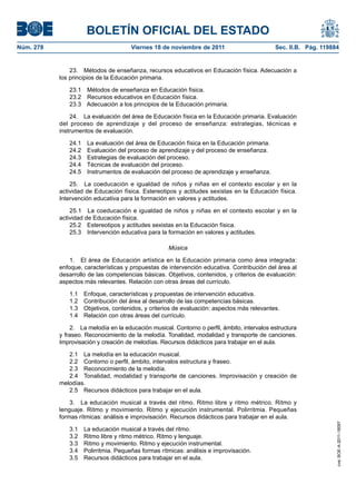 BOLETÍN OFICIAL DEL ESTADO
Núm. 278	 Viernes 18 de noviembre de 2011	 Sec. II.B. Pág. 119884
23.  Métodos de enseñanza, recursos educativos en Educación física. Adecuación a
los principios de la Educación primaria.
23.1  Métodos de enseñanza en Educación física.
23.2  Recursos educativos en Educación física.
23.3  Adecuación a los principios de la Educación primaria.
24.  La evaluación del área de Educación física en la Educación primaria. Evaluación
del proceso de aprendizaje y del proceso de enseñanza: estrategias, técnicas e
instrumentos de evaluación.
24.1  La evaluación del área de Educación física en la Educación primaria.
24.2  Evaluación del proceso de aprendizaje y del proceso de enseñanza.
24.3  Estrategias de evaluación del proceso.
24.4  Técnicas de evaluación del proceso.
24.5  Instrumentos de evaluación del proceso de aprendizaje y enseñanza.
25.  La coeducación e igualdad de niños y niñas en el contexto escolar y en la
actividad de Educación física. Estereotipos y actitudes sexistas en la Educación física.
Intervención educativa para la formación en valores y actitudes.
25.1  La coeducación e igualdad de niños y niñas en el contexto escolar y en la
actividad de Educación física.
25.2  Estereotipos y actitudes sexistas en la Educación física.
25.3  Intervención educativa para la formación en valores y actitudes.
Música
1.  El área de Educación artística en la Educación primaria como área integrada:
enfoque, características y propuestas de intervención educativa. Contribución del área al
desarrollo de las competencias básicas. Objetivos, contenidos, y criterios de evaluación:
aspectos más relevantes. Relación con otras áreas del currículo.
1.1  Enfoque, características y propuestas de intervención educativa.
1.2  Contribución del área al desarrollo de las competencias básicas.
1.3  Objetivos, contenidos, y criterios de evaluación: aspectos más relevantes.
1.4  Relación con otras áreas del currículo.
2.  La melodía en la educación musical. Contorno o perfil, ámbito, intervalos estructura
y fraseo. Reconocimiento de la melodía. Tonalidad, modalidad y transporte de canciones.
Improvisación y creación de melodías. Recursos didácticos para trabajar en el aula.
2.1  La melodía en la educación musical.
2.2  Contorno o perfil, ámbito, intervalos estructura y fraseo.
2.3  Reconocimiento de la melodía.
2.4  Tonalidad, modalidad y transporte de canciones. Improvisación y creación de
melodías.
2.5  Recursos didácticos para trabajar en el aula.
3.  La educación musical a través del ritmo. Ritmo libre y ritmo métrico. Ritmo y
lenguaje. Ritmo y movimiento. Ritmo y ejecución instrumental. Polirritmia. Pequeñas
formas rítmicas: análisis e improvisación. Recursos didácticos para trabajar en el aula.
3.1  La educación musical a través del ritmo.
3.2  Ritmo libre y ritmo métrico. Ritmo y lenguaje.
3.3  Ritmo y movimiento. Ritmo y ejecución instrumental.
3.4  Polirritmia. Pequeñas formas rítmicas: análisis e improvisación.
3.5  Recursos didácticos para trabajar en el aula.
cve:BOE-A-2011-18097
 