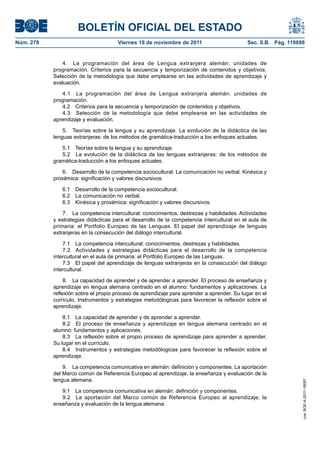 BOLETÍN OFICIAL DEL ESTADO
Núm. 278	 Viernes 18 de noviembre de 2011	 Sec. II.B. Pág. 119898
4.  La programación del área de Lengua extranjera alemán: unidades de
programación. Criterios para la secuencia y temporización de contenidos y objetivos.
Selección de la metodología que debe emplearse en las actividades de aprendizaje y
evaluación.
4.1  La programación del área de Lengua extranjera alemán: unidades de
programación.
4.2  Criterios para la secuencia y temporización de contenidos y objetivos.
4.3  Selección de la metodología que debe emplearse en las actividades de
aprendizaje y evaluación.
5.  Teorías sobre la lengua y su aprendizaje. La evolución de la didáctica de las
lenguas extranjeras: de los métodos de gramática-traducción a los enfoques actuales.
5.1  Teorías sobre la lengua y su aprendizaje.
5.2  La evolución de la didáctica de las lenguas extranjeras: de los métodos de
gramática-traducción a los enfoques actuales.
6.  Desarrollo de la competencia sociocultural. La comunicación no verbal. Kinésica y
proxémica: significación y valores discursivos.
6.1  Desarrollo de la competencia sociocultural.
6.2  La comunicación no verbal.
6.3  Kinésica y proxémica: significación y valores discursivos.
7.  La competencia intercultural: conocimientos, destrezas y habilidades. Actividades
y estrategias didácticas para el desarrollo de la competencia intercultural en el aula de
primaria: el Portfolio Europeo de las Lenguas. El papel del aprendizaje de lenguas
extranjeras en la consecución del diálogo intercultural.
7.1  La competencia intercultural: conocimientos, destrezas y habilidades.
7.2  Actividades y estrategias didácticas para el desarrollo de la competencia
intercultural en el aula de primaria: el Portfolio Europeo de las Lenguas.
7.3  El papel del aprendizaje de lenguas extranjeras en la consecución del diálogo
intercultural.
8.  La capacidad de aprender y de aprender a aprender. El proceso de enseñanza y
aprendizaje en lengua alemana centrado en el alumno: fundamentos y aplicaciones. La
reflexión sobre el propio proceso de aprendizaje para aprender a aprender. Su lugar en el
currículo. Instrumentos y estrategias metodólogicas para favorecer la reflexión sobre el
aprendizaje.
8.1  La capacidad de aprender y de aprender a aprender.
8.2  El proceso de enseñanza y aprendizaje en lengua alemana centrado en el
alumno: fundamentos y aplicaciones.
8.3  La reflexión sobre el propio proceso de aprendizaje para aprender a aprender.
Su lugar en el currículo.
8.4  Instrumentos y estrategias metodólogicas para favorecer la reflexión sobre el
aprendizaje.
9.  La competencia comunicativa en alemán: definición y componentes. La aportación
del Marco común de Referencia Europeo al aprendizaje, la enseñanza y evaluación de la
lengua alemana.
9.1  La competencia comunicativa en alemán: definición y componentes.
9.2  La aportación del Marco común de Referencia Europeo al aprendizaje, la
enseñanza y evaluación de la lengua alemana.
cve:BOE-A-2011-18097
 