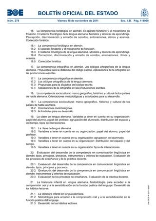 BOLETÍN OFICIAL DEL ESTADO
Núm. 278	 Viernes 18 de noviembre de 2011	 Sec. II.B. Pág. 119900
16.  La competencia fonológica en alemán. El aparato fonatorio y el mecanismo de
fonación. El sistema fonológico de la lengua alemana. Modelos y técnicas de aprendizaje.
Percepción, discriminación y emisión de sonidos, entonaciones, ritmos y acentos.
Corrección fonética.
16.1  La competencia fonológica en alemán.
16.2  El aparato fonatorio y el mecanismo de fonación.
16.3  El sistema fonológico de la lengua alemana. Modelos y técnicas de aprendizaje.
16.4  Percepción, discriminación y emisión de sonidos, entonaciones, ritmos y
acentos.
16.5  Corrección fonética.
17.  La competencia ortográfica en alemán. Los códigos ortográficos de la lengua
alemana. Propuestas para la didáctica del código escrito. Aplicaciones de la ortografía en
las producciones escritas.
17.1  La competencia ortográfica en alemán.
17.2  Los códigos ortográficos de la lengua alemana.
17.3  Propuestas para la didáctica del código escrito.
17.4  Aplicaciones de la ortografía en las producciones escritas.
18.  La competencia sociocultural: marco geográfico, histórico y cultural de los países
de habla alemana. Orientaciones metodológicas y actividades para su desarrollo.
18.1  La competencia sociocultural: marco geográfico, histórico y cultural de los
países de habla alemana.
18.2  Orientaciones metodológicas.
18.3  Actividades para su desarrollo.
19.  La clase de lengua alemana. Variables a tener en cuenta en su organización:
papel del alumno, papel del profesor, agrupación del alumnado, distribución del espacio y
del tiempo, tipos de interacciones.
19.1  La clase de lengua alemana.
19.2  Variables a tener en cuenta en su organización: papel del alumno, papel del
profesor.
19.3  Variables a tener en cuenta en su organización: agrupación del alumnado.
19.4  Variables a tener en cuenta en su organización: distribución del espacio y del
tiempo.
19.5  Variables a tener en cuenta en su organización: tipos de interacciones.
20.  Evaluación del desarrollo de la competencia en comunicación lingüística en
alemán: tipos, principios, procesos, instrumentos y criterios de evaluación. Evaluación de
los procesos de enseñanza y de la práctica docente.
20.1  Evaluación del desarrollo de la competencia en comunicación lingüística en
alemán: tipos, principios y procesos.
20.2  Evaluación del desarrollo de la competencia en comunicación lingüística en
alemán: instrumentos y criterios de evaluación.
20.3  Evaluación de los procesos de enseñanza. Evaluación de la práctica docente.
21.  La literatura infantil en lengua alemana. Metodología para acceder a la
comprensión oral y a la sensibilización en la función poética del lenguaje. Desarrollo de
los hábitos lectores.
21.1  La literatura infantil en lengua alemana.
21.2  Metodología para acceder a la comprensión oral y a la sensibilización en la
función poética del lenguaje.
21.3  Desarrollo de los hábitos lectores.
cve:BOE-A-2011-18097
 