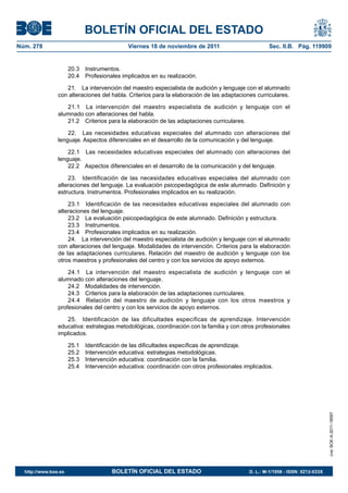 BOLETÍN OFICIAL DEL ESTADO
Núm. 278	 Viernes 18 de noviembre de 2011	 Sec. II.B. Pág. 119909
20.3 Instrumentos.
20.4  Profesionales implicados en su realización.
21.  La intervención del maestro especialista de audición y lenguaje con el alumnado
con alteraciones del habla. Criterios para la elaboración de las adaptaciones curriculares.
21.1  La intervención del maestro especialista de audición y lenguaje con el
alumnado con alteraciones del habla.
21.2  Criterios para la elaboración de las adaptaciones curriculares.
22.  Las necesidades educativas especiales del alumnado con alteraciones del
lenguaje. Aspectos diferenciales en el desarrollo de la comunicación y del lenguaje.
22.1  Las necesidades educativas especiales del alumnado con alteraciones del
lenguaje.
22.2  Aspectos diferenciales en el desarrollo de la comunicación y del lenguaje.
23.  Identificación de las necesidades educativas especiales del alumnado con
alteraciones del lenguaje. La evaluación psicopedagógica de este alumnado. Definición y
estructura. Instrumentos. Profesionales implicados en su realización.
23.1  Identificación de las necesidades educativas especiales del alumnado con
alteraciones del lenguaje.
23.2  La evaluación psicopedagógica de este alumnado. Definición y estructura.
23.3 Instrumentos.
23.4  Profesionales implicados en su realización.
24.  La intervención del maestro especialista de audición y lenguaje con el alumnado
con alteraciones del lenguaje. Modalidades de intervención. Criterios para la elaboración
de las adaptaciones curriculares. Relación del maestro de audición y lenguaje con los
otros maestros y profesionales del centro y con los servicios de apoyo externos.
24.1  La intervención del maestro especialista de audición y lenguaje con el
alumnado con alteraciones del lenguaje.
24.2  Modalidades de intervención.
24.3  Criterios para la elaboración de las adaptaciones curriculares.
24.4  Relación del maestro de audición y lenguaje con los otros maestros y
profesionales del centro y con los servicios de apoyo externos.
25.  Identificación de las dificultades específicas de aprendizaje. Intervención
educativa: estrategias metodológicas, coordinación con la familia y con otros profesionales
implicados.
25.1  Identificación de las dificultades específicas de aprendizaje.
25.2  Intervención educativa: estrategias metodológicas.
25.3  Intervención educativa: coordinación con la familia.
25.4  Intervención educativa: coordinación con otros profesionales implicados.
cve:BOE-A-2011-18097
http://www.boe.es	 BOLETÍN OFICIAL DEL ESTADO	 D. L.: M-1/1958 - ISSN: 0212-033X
 