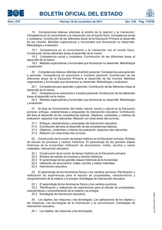 BOLETÍN OFICIAL DEL ESTADO
Núm. 278	 Viernes 18 de noviembre de 2011	 Sec. II.B. Pág. 119790
19.  Competencias básicas referidas al ámbito de la relación y la interacción:
Competencia en el conocimiento y la interacción con el mundo físico. Competencia social
y ciudadana. Contribución de las diferentes áreas de la Educación Primaria al desarrollo
de las mismas. Medidas organizativas y funcionales que favorezcan su desarrollo.
Metodología y evaluación.
19.1  Competencia en el conocimiento y la interacción con el mundo físico.
Contribución de las diferentes áreas al desarrollo de la misma.
19.2  Competencia social y ciudadana. Contribución de las diferentes áreas al
desarrollo de la misma.
19.3  Medidas organizativas y funcionales que favorezcan su desarrollo. Metodología
y evaluación.
20.  Competencias básicas referidas al ámbito personal: Competencia para aprender
a aprender. Competencia en autonomía e iniciativa personal. Contribución de las
diferentes áreas de la Educación Primaria al desarrollo de las mismas. Medidas
organizativas y funcionales que favorezcan su desarrollo. Metodología y evaluación.
20.1  Competencia para aprender a aprender. Contribución de las diferentes áreas al
desarrollo de la misma.
20.2  Competencia en autonomía e iniciativa personal. Contribución de las diferentes
áreas al desarrollo de la misma.
20.3  Medidas organizativas y funcionales que favorezcan su desarrollo. Metodología
y evaluación.
21.  El área de Conocimiento del medio natural, social y cultural en la Educación
primaria: enfoque, características y propuestas de intervención educativa. Contribución
del área al desarrollo de las competencias básicas. Objetivos, contenidos, y criterios de
evaluación: aspectos más relevantes. Relación con otras áreas del currículo.
21.1  Enfoque, características y propuestas de intervención educativa.
21.2  Contribución del área al desarrollo de las competencias básicas.
21.3  Objetivos, contenidos y criterios de evaluación: aspectos más relevantes.
21.4  Relación con otras áreas del currículo.
22.  Construcción de la noción de tiempo histórico en la Educación primaria. Ámbitos
de estudio de procesos y hechos históricos. El aprendizaje de las grandes etapas
históricas de la humanidad. Utilización de documentos: orales, escritos y restos
materiales. Intervención educativa.
22.1  Construcción de la noción de tiempo histórico en la Educación primaria.
22.2  Ámbitos de estudio de procesos y hechos históricos.
22.3  El aprendizaje de las grandes etapas históricas de la humanidad.
22.4  Utilización de documentos: orales, escritos y restos materiales.
22.5  Intervención educativa.
23.  El aprendizaje de los fenómenos físicos y los cambios químicos. Planificación y
realización de experiencias para el estudio de propiedades, características y
comportamiento de la materia y la energía. Estrategias de intervención educativa.
23.1  El aprendizaje de los fenómenos físicos y los cambios químicos.
23.2  Planificación y realización de experiencias para el estudio de propiedades,
características y comportamiento de la materia y la energía.
23.3  Estrategias de intervención educativa.
24.  Los objetos, las máquinas y las tecnologías. Las aplicaciones de los objetos y
las máquinas. Las tecnologías de la información y la comunicación. Estrategias de
intervención educativa.
24.1  Los objetos, las máquinas y las tecnologías.
cve:BOE-A-2011-18097
 
