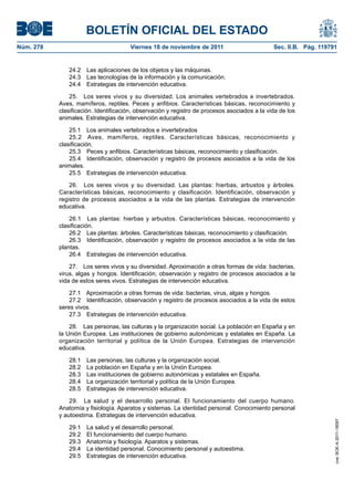 BOLETÍN OFICIAL DEL ESTADO
Núm. 278	 Viernes 18 de noviembre de 2011	 Sec. II.B. Pág. 119791
24.2  Las aplicaciones de los objetos y las máquinas.
24.3  Las tecnologías de la información y la comunicación.
24.4  Estrategias de intervención educativa.
25.  Los seres vivos y su diversidad. Los animales vertebrados e invertebrados.
Aves, mamíferos, reptiles. Peces y anfibios. Características básicas, reconocimiento y
clasificación. Identificación, observación y registro de procesos asociados a la vida de los
animales. Estrategias de intervención educativa.
25.1  Los animales vertebrados e invertebrados
25.2  Aves, mamíferos, reptiles. Características básicas, reconocimiento y
clasificación.
25.3  Peces y anfibios. Características básicas, reconocimiento y clasificación.
25.4  Identificación, observación y registro de procesos asociados a la vida de los
animales.
25.5  Estrategias de intervención educativa.
26.  Los seres vivos y su diversidad. Las plantas: hierbas, arbustos y árboles.
Características básicas, reconocimiento y clasificación. Identificación, observación y
registro de procesos asociados a la vida de las plantas. Estrategias de intervención
educativa.
26.1  Las plantas: hierbas y arbustos. Características básicas, reconocimiento y
clasificación.
26.2  Las plantas: árboles. Características básicas, reconocimiento y clasificación.
26.3  Identificación, observación y registro de procesos asociados a la vida de las
plantas.
26.4  Estrategias de intervención educativa.
27.  Los seres vivos y su diversidad. Aproximación a otras formas de vida: bacterias,
virus, algas y hongos. Identificación, observación y registro de procesos asociados a la
vida de estos seres vivos. Estrategias de intervención educativa.
27.1  Aproximación a otras formas de vida: bacterias, virus, algas y hongos.
27.2  Identificación, observación y registro de procesos asociados a la vida de estos
seres vivos.
27.3  Estrategias de intervención educativa.
28.  Las personas, las culturas y la organización social. La población en España y en
la Unión Europea. Las instituciones de gobierno autonómicas y estatales en España. La
organización territorial y política de la Unión Europea. Estrategias de intervención
educativa.
28.1  Las personas, las culturas y la organización social.
28.2  La población en España y en la Unión Europea.
28.3  Las instituciones de gobierno autonómicas y estatales en España.
28.4  La organización territorial y política de la Unión Europea.
28.5  Estrategias de intervención educativa.
29.  La salud y el desarrollo personal. El funcionamiento del cuerpo humano.
Anatomía y fisiología. Aparatos y sistemas. La identidad personal. Conocimiento personal
y autoestima. Estrategias de intervención educativa.
29.1  La salud y el desarrollo personal.
29.2  El funcionamiento del cuerpo humano.
29.3  Anatomía y fisiología. Aparatos y sistemas.
29.4  La identidad personal. Conocimiento personal y autoestima.
29.5  Estrategias de intervención educativa.
cve:BOE-A-2011-18097
 