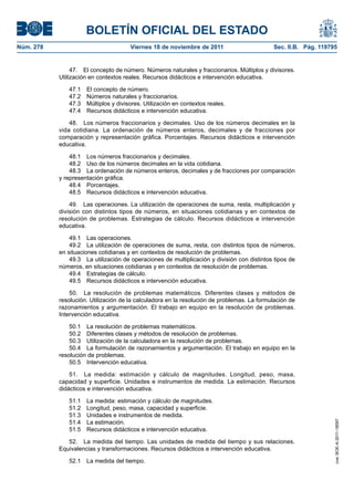BOLETÍN OFICIAL DEL ESTADO
Núm. 278	 Viernes 18 de noviembre de 2011	 Sec. II.B. Pág. 119795
47.  El concepto de número. Números naturales y fraccionarios. Múltiplos y divisores.
Utilización en contextos reales. Recursos didácticos e intervención educativa.
47.1  El concepto de número.
47.2  Números naturales y fraccionarios.
47.3  Múltiplos y divisores. Utilización en contextos reales.
47.4  Recursos didácticos e intervención educativa.
48.  Los números fraccionarios y decimales. Uso de los números decimales en la
vida cotidiana. La ordenación de números enteros, decimales y de fracciones por
comparación y representación gráfica. Porcentajes. Recursos didácticos e intervención
educativa.
48.1  Los números fraccionarios y decimales.
48.2  Uso de los números decimales en la vida cotidiana.
48.3  La ordenación de números enteros, decimales y de fracciones por comparación
y representación gráfica.
48.4 Porcentajes.
48.5  Recursos didácticos e intervención educativa.
49.  Las operaciones. La utilización de operaciones de suma, resta, multiplicación y
división con distintos tipos de números, en situaciones cotidianas y en contextos de
resolución de problemas. Estrategias de cálculo. Recursos didácticos e intervención
educativa.
49.1  Las operaciones.
49.2  La utilización de operaciones de suma, resta, con distintos tipos de números,
en situaciones cotidianas y en contextos de resolución de problemas.
49.3  La utilización de operaciones de multiplicación y división con distintos tipos de
números, en situaciones cotidianas y en contextos de resolución de problemas.
49.4  Estrategias de cálculo.
49.5  Recursos didácticos e intervención educativa.
50.  La resolución de problemas matemáticos. Diferentes clases y métodos de
resolución. Utilización de la calculadora en la resolución de problemas. La formulación de
razonamientos y argumentación. El trabajo en equipo en la resolución de problemas.
Intervención educativa.
50.1  La resolución de problemas matemáticos.
50.2  Diferentes clases y métodos de resolución de problemas.
50.3  Utilización de la calculadora en la resolución de problemas.
50.4  La formulación de razonamientos y argumentación. El trabajo en equipo en la
resolución de problemas.
50.5  Intervención educativa.
51.  La medida: estimación y cálculo de magnitudes. Longitud, peso, masa,
capacidad y superficie. Unidades e instrumentos de medida. La estimación. Recursos
didácticos e intervención educativa.
51.1  La medida: estimación y cálculo de magnitudes.
51.2  Longitud, peso, masa, capacidad y superficie.
51.3  Unidades e instrumentos de medida.
51.4  La estimación.
51.5  Recursos didácticos e intervención educativa.
52.  La medida del tiempo. Las unidades de medida del tiempo y sus relaciones.
Equivalencias y transformaciones. Recursos didácticos e intervención educativa.
52.1  La medida del tiempo.
cve:BOE-A-2011-18097
 