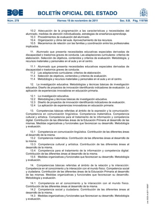 BOLETÍN OFICIAL DEL ESTADO
Núm. 278	 Viernes 18 de noviembre de 2011	 Sec. II.B. Pág. 119799
10.2  Adecuación de la programación a las características y necesidades del
alumnado, medidas de atención individualizada, estrategias de enseñanza-aprendizaje.
10.3  Procedimientos de evaluación del alumnado.
10.4  Organización y clima del aula. Aprovechamiento de los recursos.
10.5  Mecanismos de relación con las familias y coordinación entre los profesionales
implicados.
11.  Alumnado que presenta necesidades educativas especiales derivadas de
discapacidad o trastornos graves de conducta. Las adaptaciones curriculares: criterios de
elaboración. Selección de objetivos, contenidos y criterios de evaluación. Metodología, y
recursos materiales y personales en el aula y en el centro.
11.1  Alumnado que presenta necesidades educativas especiales derivadas de
discapacidad o trastornos graves de conducta.
11.2  Las adaptaciones curriculares: criterios de elaboración.
11.3  Selección de objetivos, contenidos y criterios de evaluación.
11.4  Metodología y recursos materiales y personales en el aula y en el centro.
12.  La investigación educativa. Metodologías y técnicas básicas de investigación
educativa. Diseño de proyectos de innovación identificando indicadores de evaluación. La
aplicación de experiencias innovadoras en educación primaria.
12.1  La investigación educativa.
12.2  Metodologías y técnicas básicas de investigación educativa.
12.3  Diseño de proyectos de innovación identificando indicadores de evaluación.
12.4  La aplicación de experiencias innovadoras en educación primaria.
13.  Competencias básicas referidas al ámbito de la expresión y la comunicación:
Competencia en comunicación lingüística. Competencia matemática. Competencia
cultural y artística. Competencia para el tratamiento de la información y competencia
digital. Contribución de las diferentes áreas de la Educación Primaria al desarrollo de las
mismas. Medidas organizativas y funcionales que favorezcan su desarrollo. Metodología
y evaluación.
13.1  Competencia en comunicación lingüística. Contribución de las diferentes áreas
al desarrollo de la misma.
13.2  Competencia matemática. Contribución de las diferentes áreas al desarrollo de
la misma.
13.3  Competencia cultural y artística. Contribución de las diferentes áreas al
desarrollo de la misma.
13.4  Competencia para el tratamiento de la información y competencia digital.
Contribución de las diferentes áreas al desarrollo de la misma.
13.5  Medidas organizativas y funcionales que favorezcan su desarrollo. Metodología
y evaluación.
14.  Competencias básicas referidas al ámbito de la relación y la interacción:
Competencia en el conocimiento y la interacción con el mundo físico. Competencia social
y ciudadana. Contribución de las diferentes áreas de la Educación Primaria al desarrollo
de las mismas. Medidas organizativas y funcionales que favorezcan su desarrollo.
Metodología y evaluación.
14.1  Competencia en el conocimiento y la interacción con el mundo físico.
Contribución de las diferentes áreas al desarrollo de la misma.
14.2  Competencia social y ciudadana. Contribución de las diferentes áreas al
desarrollo de la misma.
14.3  Medidas organizativas y funcionales que favorezcan su desarrollo. Metodología
y evaluación.
cve:BOE-A-2011-18097
 