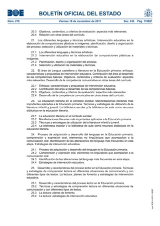 BOLETÍN OFICIAL DEL ESTADO
Núm. 278	 Viernes 18 de noviembre de 2011	 Sec. II.B. Pág. 119801
20.3  Objetivos, contenidos, y criterios de evaluación: aspectos más relevantes.
20.4  Relación con otras áreas del currículo.
21.  Los diferentes lenguajes y técnicas artísticas. Intervención educativa en la
elaboración de composiciones plásticas e imágenes: planificación, diseño y organización
del proceso; selección y utilización de materiales y técnicas.
21.1  Los diferentes lenguajes y técnicas artísticas.
21.2  Intervención educativa en la elaboración de composiciones plásticas e
imágenes.
21.3  Planificación, diseño y organización del proceso.
21.4  Selección y utilización de materiales y técnicas.
22.  El área de Lengua castellana y literatura en la Educación primaria: enfoque,
características y propuestas de intervención educativa. Contribución del área al desarrollo
de las competencias básicas. Objetivos, contenidos y criterios de evaluación: aspectos
más relevantes. Desarrollo de la competencia comunicativa en otras áreas del currículo.
22.1  Enfoque, características y propuestas de intervención educativa.
22.2  Contribución del área al desarrollo de las competencias básicas.
22.3  Objetivos, contenidos y criterios de evaluación: aspectos más relevantes.
22.4  Desarrollo de la competencia comunicativa en otras áreas del currículo.
23.  La educación literaria en el contexto escolar. Manifestaciones literarias más
importantes aplicadas a la Educación primaria. Técnicas y estrategias de utilización de la
literatura infantil y juvenil. La biblioteca escolar y la biblioteca de aula como recursos
didácticos en la educación literaria.
23.1  La educación literaria en el contexto escolar.
23.2  Manifestaciones literarias más importantes aplicadas a la Educación primaria.
23.3  Técnicas y estrategias de utilización de la literatura infantil y juvenil.
23.4  La biblioteca escolar y la biblioteca de aula como recursos didácticos en la
educación literaria.
24.  Proceso de adquisición y desarrollo del lenguaje en la Educación primaria:
comprensión y expresión oral, elementos no lingüísticos que acompañan a la
comunicación oral. Identificación de las alteraciones del lenguaje más frecuentes en esta
etapa. Estrategias de intervención educativa.
24.1  Proceso de adquisición y desarrollo del lenguaje en la Educación primaria.
24.2  Comprensión y expresión oral, elementos no lingüísticos que acompañan a la
comunicación oral.
24.3  Identificación de las alteraciones del lenguaje más frecuentes en esta etapa.
24.4  Estrategias de intervención educativa.
25.  Desarrollo y características del proceso lector en la Educación primaria. Técnicas
y estrategias de comprensión lectora en diferentes situaciones de comunicación y con
diferentes tipos de textos. La lectura: planes de fomento y estrategias de intervención
educativa.
25.1  Desarrollo y características del proceso lector en la Educación primaria.
25.2  Técnicas y estrategias de comprensión lectora en diferentes situaciones de
comunicación y con diferentes tipos de textos.
25.3  La lectura: planes de fomento.
25.4  La lectura: estrategias de intervención educativa.
cve:BOE-A-2011-18097
 