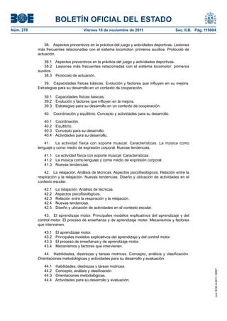 BOLETÍN OFICIAL DEL ESTADO
Núm. 278	 Viernes 18 de noviembre de 2011	 Sec. II.B. Pág. 119804
38.  Aspectos preventivos en la práctica del juego y actividades deportivas. Lesiones
más frecuentes relacionadas con el sistema locomotor: primeros auxilios. Protocolo de
actuación.
38.1  Aspectos preventivos en la práctica del juego y actividades deportivas.
38.2  Lesiones más frecuentes relacionadas con el sistema locomotor: primeros
auxilios.
38.3  Protocolo de actuación.
39.  Capacidades físicas básicas. Evolución y factores que influyen en su mejora.
Estrategias para su desarrollo en un contexto de cooperación.
39.1  Capacidades físicas básicas.
39.2  Evolución y factores que influyen en la mejora.
39.3  Estrategias para su desarrollo en un contexto de cooperación.
40.  Coordinación y equilibrio. Concepto y actividades para su desarrollo.
40.1 Coordinación.
40.2 Equilibrio.
40.3  Concepto para su desarrollo.
40.4  Actividades para su desarrollo.
41.  La actividad física con soporte musical. Características. La música como
lenguaje y como medio de expresión corporal. Nuevas tendencias.
41.1  La actividad física con soporte musical. Características.
41.2  La música como lenguaje y como medio de expresión corporal.
41.3  Nuevas tendencias.
42.  La relajación. Análisis de técnicas. Aspectos psicofisiológicos. Relación entre la
respiración y la relajación. Nuevas tendencias. Diseño y ubicación de actividades en el
contexto escolar.
42.1  La relajación. Análisis de técnicas.
42.2  Aspectos psicofisiológicos.
42.3  Relación entre la respiración y la relajación.
42.4  Nuevas tendencias.
42.5  Diseño y ubicación de actividades en el contesto escolar.
43.  El aprendizaje motor. Principales modelos explicativos del aprendizaje y del
control motor. El proceso de enseñanza y de aprendizaje motor. Mecanismos y factores
que intervienen.
43.1  El aprendizaje motor.
43.2  Principales modelos explicativos del aprendizaje y del control motor.
43.3  El proceso de enseñanza y de aprendizaje motor.
43.4  Mecanismos y factores que intervienen.
44.  Habilidades, destrezas y tareas motrices. Concepto, análisis y clasificación.
Orientaciones metodológicas y actividades para su desarrollo y evaluación.
44.1  Habilidades, destrezas y tareas motrices.
44.2  Concepto, análisis y clasificación.
44.3  Orientaciones metodológicas.
44.4  Actividades para su desarrollo y evaluación.
cve:BOE-A-2011-18097
 