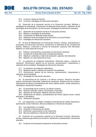 BOLETÍN OFICIAL DEL ESTADO
Núm. 278	 Viernes 18 de noviembre de 2011	 Sec. II.B. Pág. 119812
24.3  La lectura: planes de fomento.
24.4  La lectura: estrategias de intervención educativa.
25.  Desarrollo de la expresión escrita en la Educación primaria. Métodos y
estrategias de aprendizaje. Composición de diferentes textos escritos. Utilización de las
tecnologías de la información y la comunicación. Estrategias de intervención educativa.
25.1  Desarrollo de la expresión escrita en la Educación primaria.
25.2  Métodos y estrategias de aprendizaje.
25.3  Composición de diferentes textos escritos.
25.4  Utilización de las tecnologías de la información y la comunicación.
25.5  Estrategias de intervención educativa.
26.  El área de Matemáticas en la Educación primaria: enfoque, características y
propuestas de intervención educativa. Contribución al desarrollo de las competencias
básicas. Objetivos, contenidos y criterios de evaluación: aspectos más relevantes.
Relación con otras áreas del currículo.
26.1  Enfoque, características y propuestas de intervención educativa.
26.2  Contribución al desarrollo de las competencias básicas.
26.3  Objetivos, contenidos y criterios de evaluación: aspectos más relevantes.
26.4  Relación con otras áreas del currículo.
27.  La resolución de problemas matemáticos. Diferentes clases y métodos de
resolución. Planificación, gestión de los recursos, representación, interpretación y
valoración de los resultados. Estrategias de intervención educativa.
27.1  La resolución de problemas matemáticos.
27.2  Diferentes clases y métodos de resolución de problemas.
27.3  Planificación, gestión de los recursos, representación, interpretación y
valoración de los resultados.
27.4  Estrategias de intervención educativa.
28.  El aprendizaje de los números y el cálculo numérico. Números naturales,
enteros, fraccionarios y decimales. Sistemas de numeración. Relación entre los números.
Operaciones de cálculo y procedimientos del mismo (cálculo escrito, mental, estimación y
calculadora). Intervención educativa.
28.1  El aprendizaje de los números y el cálculo numérico.
28.2  Números naturales, enteros, fraccionarios y decimales.
28.3  Sistemas de numeración. Relación entre los números.
28.4  Operaciones de cálculo y procedimientos del mismo (cálculo escrito, mental,
estimación y calculadora).
28.5  Intervención educativa.
29.  Las magnitudes y su medida. Unidades e Instrumentos de medida. Estimación y
aproximación en las mediciones. Recursos didácticos e intervención educativa.
29.1  Las magnitudes y su medida.
29.2  Unidades e Instrumentos de medida.
29.3  Estimación y aproximación en las mediciones.
29.4  Recursos didácticos e intervención educativa.
30.  Evolución de la percepción espacial en la Educación primaria. Elementos,
formas y relaciones geométricas en el entorno: clasificación y representación. Intervención
educativa.
30.1  Evolución de la percepción espacial en la Educación primaria.
cve:BOE-A-2011-18097
 