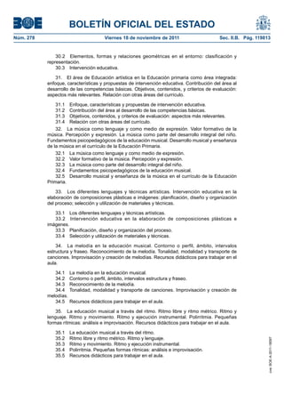 BOLETÍN OFICIAL DEL ESTADO
Núm. 278	 Viernes 18 de noviembre de 2011	 Sec. II.B. Pág. 119813
30.2  Elementos, formas y relaciones geométricas en el entorno: clasificación y
representación.
30.3  Intervención educativa.
31.  El área de Educación artística en la Educación primaria como área integrada:
enfoque, características y propuestas de intervención educativa. Contribución del área al
desarrollo de las competencias básicas. Objetivos, contenidos, y criterios de evaluación:
aspectos más relevantes. Relación con otras áreas del currículo.
31.1  Enfoque, características y propuestas de intervención educativa.
31.2  Contribución del área al desarrollo de las competencias básicas.
31.3  Objetivos, contenidos, y criterios de evaluación: aspectos más relevantes.
31.4  Relación con otras áreas del currículo.
32.  La música como lenguaje y como medio de expresión. Valor formativo de la
música. Percepción y expresión. La música como parte del desarrollo integral del niño.
Fundamentos psicopedagógicos de la educación musical. Desarrollo musical y enseñanza
de la música en el currículo de la Educación Primaria.
32.1  La música como lenguaje y como medio de expresión.
32.2  Valor formativo de la música. Percepción y expresión.
32.3  La música como parte del desarrollo integral del niño.
32.4  Fundamentos psicopedagógicos de la educación musical.
32.5  Desarrollo musical y enseñanza de la música en el currículo de la Educación
Primaria.
33.  Los diferentes lenguajes y técnicas artísticas. Intervención educativa en la
elaboración de composiciones plásticas e imágenes: planificación, diseño y organización
del proceso; selección y utilización de materiales y técnicas.
33.1  Los diferentes lenguajes y técnicas artísticas.
33.2  Intervención educativa en la elaboración de composiciones plásticas e
imágenes.
33.3  Planificación, diseño y organización del proceso.
33.4  Selección y utilización de materiales y técnicas.
34.  La melodía en la educación musical. Contorno o perfil, ámbito, intervalos
estructura y fraseo. Reconocimiento de la melodía. Tonalidad, modalidad y transporte de
canciones. Improvisación y creación de melodías. Recursos didácticos para trabajar en el
aula.
34.1  La melodía en la educación musical.
34.2  Contorno o perfil, ámbito, intervalos estructura y fraseo.
34.3  Reconocimiento de la melodía.
34.4  Tonalidad, modalidad y transporte de canciones. Improvisación y creación de
melodías.
34.5  Recursos didácticos para trabajar en el aula.
35.  La educación musical a través del ritmo. Ritmo libre y ritmo métrico. Ritmo y
lenguaje. Ritmo y movimiento. Ritmo y ejecución instrumental. Polirritmia. Pequeñas
formas rítmicas: análisis e improvisación. Recursos didácticos para trabajar en el aula.
35.1  La educación musical a través del ritmo.
35.2  Ritmo libre y ritmo métrico. Ritmo y lenguaje.
35.3  Ritmo y movimiento. Ritmo y ejecución instrumental.
35.4  Polirritmia. Pequeñas formas rítmicas: análisis e improvisación.
35.5  Recursos didácticos para trabajar en el aula.
cve:BOE-A-2011-18097
 