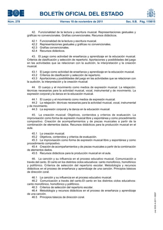 BOLETÍN OFICIAL DEL ESTADO
Núm. 278	 Viernes 18 de noviembre de 2011	 Sec. II.B. Pág. 119815
42.  Funcionalidad de la lectura y escritura musical. Representaciones gestuales y
gráficas no convencionales. Grafías convencionales. Recursos didácticos.
42.1  Funcionalidad de la lectura y escritura musical.
42.2  Representaciones gestuales y gráficas no convencionales.
42.3  Grafías convencionales.
42.4  Recursos didácticos.
43.  El juego como actividad de enseñanza y aprendizaje en la educación musical.
Criterios de clasificación y selección de repertorio. Aportaciones y posibilidades del juego
en las actividades que se relacionan con la audición, la interpretación y la creación
musical.
43.1  El juego como actividad de enseñanza y aprendizaje en la educación musical.
43.2  Criterios de clasificación y selección de repertorio.
43.3  Aportaciones y posibilidades del juego en las actividades que se relacionan con
la audición, la interpretación y la creación musical.
44.  El cuerpo y el movimiento como medios de expresión musical. La relajación:
técnicas necesarias para la actividad musical, vocal, instrumental y de movimiento. La
expresión corporal y la danza en la educación musical.
44.1  El cuerpo y el movimiento como medios de expresión musical.
44.2  La relajación: técnicas necesarias para la actividad musical, vocal, instrumental
y de movimiento.
44.3  La expresión corporal y la danza en la educación musical.
45.  La creación musical. Objetivos, contenidos y criterios de evaluación. La
improvisación como forma de expresión musical libre y espontánea y como procedimiento
compositivo. Creación de acompañamientos y de piezas musicales a partir de la
combinación de elementos dados. Recursos didácticos para la producción musical en el
aula.
45.1  La creación musical.
45.2  Objetivos, contenidos y criterios de evaluación.
45.3  La improvisación como forma de expresión musical libre y espontánea y como
procedimiento compositivo.
45.4  Creación de acompañamientos y de piezas musicales a partir de la combinación
de elementos dados.
45.5  Recursos didácticos para la producción musical en el aula.
46.  La canción y su influencia en el proceso educativo musical. Comunicación a
través del canto. El canto en los distintos ciclos educativos: canto monofónico, homofónico
y polifónico. Criterios de selección del repertorio escolar. Metodología y recursos
didácticos en el proceso de enseñanza y aprendizaje de una canción. Principios básicos
de dirección coral.
46.1  La canción y su influencia en el proceso educativo musical.
46.2  Comunicación a través del canto.El canto en los distintos ciclos educativos:
canto monofónico, homofónico y polifónico.
46.3  Criterios de selección del repertorio escolar.
46.4  Metodología y recursos didácticos en el proceso de enseñanza y aprendizaje
de una canción.
46.5  Principios básicos de dirección coral.
cve:BOE-A-2011-18097
 