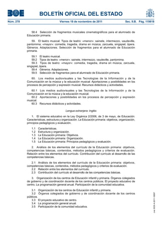 BOLETÍN OFICIAL DEL ESTADO
Núm. 278	 Viernes 18 de noviembre de 2011	 Sec. II.B. Pág. 119818
58.4  Selección de fragmentos musicales cinematográficos para el alumnado de
Educación primaria.
59.  El teatro musical. Tipos de teatro: «menor»: sainete, intermezzo, vaudeville,
pantomima; «mayor»: comedia, tragedia, drama en música, zarzuela, singspiel, ópera.
Géneros. Adaptaciones. Selección de fragmentos para el alumnado de Educación
primaria.
59.1  El teatro musical.
59.2  Tipos de teatro: «menor»: sainete, intermezzo, vaudeville, pantomima.
59.3  Tipos de teatro: «mayor»: comedia, tragedia, drama en música, zarzuela,
singspiel, ópera.
59.4  Géneros. Adaptaciones.
59.5  Selección de fragmentos para el alumnado de Educación primaria.
60.  Los medios audiovisuales y las Tecnologías de la Información y de la
Comunicación en la música y la educación musical. Aportaciones y posibilidades en los
procesos de percepción y expresión musical. Recursos didácticos y actividades.
60.1  Los medios audiovisuales y las Tecnologías de la Información y de la
Comunicación en la música y la educación musical.
60.2  Aportaciones y posibilidades en los procesos de percepción y expresión
musical.
60.3  Recursos didácticos y actividades.
Lengua extranjera: Inglés
1.  El sistema educativo en la Ley Orgánica 2/2006, de 3 de mayo, de Educación:
Características, estructura y organización. La Educación primaria: objetivos, organización,
principios pedagógicos y evaluación.
1.1 Características.
1.2  Estructura y organización.
1.3  La Educación primaria: Objetivos.
1.4  La Educación primaria: Organización.
1.5  La Educación primaria: Principios pedagógicos y evaluación.
2.  Análisis de los elementos del currículo de la Educación primaria: objetivos,
competencias básicas, contenidos, métodos pedagógicos y criterios de evaluación.
Relación entre los elementos del currículo. Contribución del currículo al desarrollo de las
competencias básicas.
2.1  Análisis de los elementos del currículo de la Educación primaria: objetivos,
competencias básicas, contenidos, métodos pedagógicos y criterios de evaluación.
2.2  Relación entre los elementos del currículo.
2.3  Contribución del currículo al desarrollo de las competencias básicas.
3.  Organización de los centros de Educación infantil y primaria. Órganos colegiados
de gobierno y de coordinación docente de los centros públicos. El proyecto educativo de
centro. La programación general anual. Participación de la comunidad educativa.
3.1  Organización de los centros de Educación infantil y primaria.
3.2  Órganos colegiados de gobierno y de coordinación docente de los centros
públicos.
3.3  El proyecto educativo de centro.
3.4  La programación general anual.
3.5  Participación de la comunidad educativa.
cve:BOE-A-2011-18097
 
