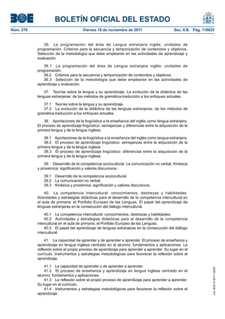 BOLETÍN OFICIAL DEL ESTADO
Núm. 278	 Viernes 18 de noviembre de 2011	 Sec. II.B. Pág. 119825
36.  La programación del área de Lengua extranjera inglés: unidades de
programación. Criterios para la secuencia y temporización de contenidos y objetivos.
Selección de la metodología que debe emplearse en las actividades de aprendizaje y
evaluación.
36.1  La programación del área de Lengua extranjera inglés: unidades de
programación.
36.2  Criterios para la secuencia y temporización de contenidos y objetivos.
36.3  Selección de la metodología que debe emplearse en las actividades de
aprendizaje y evaluación.
37.  Teorías sobre la lengua y su aprendizaje. La evolución de la didáctica de las
lenguas extranjeras: de los métodos de gramática-traducción a los enfoques actuales.
37.1  Teorías sobre la lengua y su aprendizaje.
37.2  La evolución de la didáctica de las lenguas extranjeras: de los métodos de
gramática-traducción a los enfoques actuales.
38.  Aportaciones de la lingüística a la enseñanza del inglés como lengua extranjera.
El proceso de aprendizaje lingüístico: semejanzas y diferencias entre la adquisición de la
primera lengua y de la lengua inglesa.
38.1  Aportaciones de la lingüística a la enseñanza del inglés como lengua extranjera.
38.2  El proceso de aprendizaje lingüístico: semejanzas entre la adquisición de la
primera lengua y de la lengua inglesa.
38.3  El proceso de aprendizaje lingüístico: diferencias entre la adquisición de la
primera lengua y de la lengua inglesa.
39.  Desarrollo de la competencia sociocultural. La comunicación no verbal. Kinésica
y proxémica: significación y valores discursivos.
39.1  Desarrollo de la competencia sociocultural.
39.2  La comunicación no verbal.
39.3  Kinésica y proxémica: significación y valores discursivos.
40.  La competencia intercultural: conocimientos, destrezas y habilidades.
Actividades y estrategias didácticas para el desarrollo de la competencia intercultural en
el aula de primaria: el Portfolio Europeo de las Lenguas. El papel del aprendizaje de
lenguas extranjeras en la consecución del diálogo intercultural.
40.1  La competencia intercultural: conocimientos, destrezas y habilidades.
40.2  Actividades y estrategias didácticas para el desarrollo de la competencia
intercultural en el aula de primaria: el Portfolio Europeo de las Lenguas.
40.3  El papel del aprendizaje de lenguas extranjeras en la consecución del diálogo
intercultural.
41.  La capacidad de aprender y de aprender a aprender. El proceso de enseñanza y
aprendizaje en lengua inglesa centrado en el alumno: fundamentos y aplicaciones. La
reflexión sobre el propio proceso de aprendizaje para aprender a aprender. Su lugar en el
currículo. Instrumentos y estrategias metodológicas para favorecer la reflexión sobre el
aprendizaje.
41.1  La capacidad de aprender y de aprender a aprender.
41.2  El proceso de enseñanza y aprendizaje en lengua inglesa centrado en el
alumno: fundamentos y aplicaciones.
41.3  La reflexión sobre el propio proceso de aprendizaje para aprender a aprender.
Su lugar en el currículo.
41.4  Instrumentos y estrategias metodológicas para favorecer la reflexión sobre el
aprendizaje.
cve:BOE-A-2011-18097
 