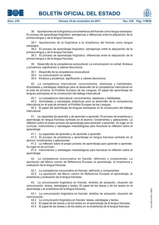 BOLETÍN OFICIAL DEL ESTADO
Núm. 278	 Viernes 18 de noviembre de 2011	 Sec. II.B. Pág. 119836
38.  Aportaciones de la lingüística a la enseñanza del francés como lengua extranjera.
El proceso de aprendizaje lingüístico: semejanzas y diferencias entre la adquisición de la
primera lengua y de la lengua francesa.
38.1  Aportaciones de la lingüística a la enseñanza del francés como lengua
extranjera.
38.2  El proceso de aprendizaje lingüístico: semejanzas entre la adquisición de la
primera lengua y de la lengua francesa.
38.3  El proceso de aprendizaje lingüístico: diferencias entre la adquisición de la
primera lengua y de la lengua francesa.
39.  Desarrollo de la competencia sociocultural. La comunicación no verbal. Kinésica
y proxémica: significación y valores discursivos.
39.1  Desarrollo de la competencia sociocultural.
39.2  La comunicación no verbal.
39.3  Kinésica y proxémica: significación y valores discursivos.
40.  La competencia intercultural: conocimientos, destrezas y habilidades.
Actividades y estrategias didácticas para el desarrollo de la competencia intercultural en
el aula de primaria: el Portfolio Europeo de las Lenguas. El papel del aprendizaje de
lenguas extranjeras en la consecución del diálogo intercultural.
40.1  La competencia intercultural: conocimientos, destrezas y habilidades.
40.2  Actividades y estrategias didácticas para el desarrollo de la competencia
intercultural en el aula de primaria: el Portfolio Europeo de las Lenguas.
40.3  El papel del aprendizaje de lenguas extranjeras en la consecución del diálogo
intercultural.
41.  La capacidad de aprender y de aprender a aprender. El proceso de enseñanza y
aprendizaje en lengua francesa centrado en el alumno: fundamentos y aplicaciones. La
reflexión sobre el propio proceso de aprendizaje para aprender a aprender. Su lugar en el
currículo. Instrumentos y estrategias metodológicas para favorecer la reflexión sobre el
aprendizaje.
41.1  La capacidad de aprender y de aprender a aprender.
41.2  El proceso de enseñanza y aprendizaje en lengua francesa centrado en el
alumno: fundamentos y aplicaciones.
41.3  La reflexión sobre el propio proceso de aprendizaje para aprender a aprender.
Su lugar en el currículo.
41.4  Instrumentos y estrategias metodológicas para favorecer la reflexión sobre el
aprendizaje.
42.  La competencia comunicativa en francés: definición y componentes. La
aportación del Marco común de Referencia Europeo al aprendizaje, la enseñanza y
evaluación de la lengua francesa.
42.1  La competencia comunicativa en francés: definición y componentes.
42.2  La aportación del Marco común de Referencia Europeo al aprendizaje, la
enseñanza y evaluación de la lengua francesa.
43.  La comunicación lingüística en francés: ámbitos de actuación, situación de
comunicación, tareas, estrategias y textos. El papel de las tareas y de los textos en el
aprendizaje y la enseñanza de la lengua francesa.
43.1  La comunicación lingüística en francés: ámbitos de actuación, situación de
comunicación.
43.2  La comunicación lingüística en francés: tareas, estrategias y textos.
43.3  El papel de las tareas y de los textos en el aprendizaje de la lengua francesa.
43.4  El papel de las tareas y de los textos en la enseñanza de la lengua francesa.
cve:BOE-A-2011-18097
 