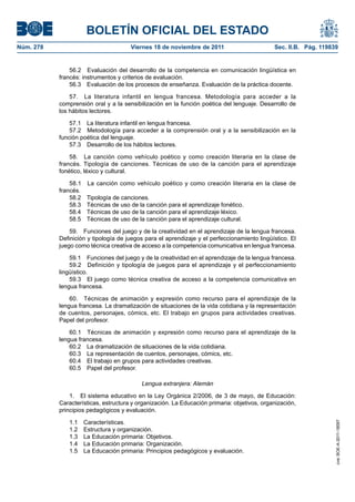 BOLETÍN OFICIAL DEL ESTADO
Núm. 278	 Viernes 18 de noviembre de 2011	 Sec. II.B. Pág. 119839
56.2  Evaluación del desarrollo de la competencia en comunicación lingüística en
francés: instrumentos y criterios de evaluación.
56.3  Evaluación de los procesos de enseñanza. Evaluación de la práctica docente.
57.  La literatura infantil en lengua francesa. Metodología para acceder a la
comprensión oral y a la sensibilización en la función poética del lenguaje. Desarrollo de
los hábitos lectores.
57.1  La literatura infantil en lengua francesa.
57.2  Metodología para acceder a la comprensión oral y a la sensibilización en la
función poética del lenguaje.
57.3  Desarrollo de los hábitos lectores.
58.  La canción como vehículo poético y como creación literaria en la clase de
francés. Tipología de canciones. Técnicas de uso de la canción para el aprendizaje
fonético, léxico y cultural.
58.1  La canción como vehículo poético y como creación literaria en la clase de
francés.
58.2  Tipología de canciones.
58.3  Técnicas de uso de la canción para el aprendizaje fonético.
58.4  Técnicas de uso de la canción para el aprendizaje léxico.
58.5  Técnicas de uso de la canción para el aprendizaje cultural.
59.  Funciones del juego y de la creatividad en el aprendizaje de la lengua francesa.
Definición y tipología de juegos para el aprendizaje y el perfeccionamiento lingüístico. El
juego como técnica creativa de acceso a la competencia comunicativa en lengua francesa.
59.1  Funciones del juego y de la creatividad en el aprendizaje de la lengua francesa.
59.2  Definición y tipología de juegos para el aprendizaje y el perfeccionamiento
lingüístico.
59.3  El juego como técnica creativa de acceso a la competencia comunicativa en
lengua francesa.
60.  Técnicas de animación y expresión como recurso para el aprendizaje de la
lengua francesa. La dramatización de situaciones de la vida cotidiana y la representación
de cuentos, personajes, cómics, etc. El trabajo en grupos para actividades creativas.
Papel del profesor.
60.1  Técnicas de animación y expresión como recurso para el aprendizaje de la
lengua francesa.
60.2  La dramatización de situaciones de la vida cotidiana.
60.3  La representación de cuentos, personajes, cómics, etc.
60.4  El trabajo en grupos para actividades creativas.
60.5  Papel del profesor.
Lengua extranjera: Alemán
1.  El sistema educativo en la Ley Orgánica 2/2006, de 3 de mayo, de Educación:
Características, estructura y organización. La Educación primaria: objetivos, organización,
principios pedagógicos y evaluación.
1.1 Características.
1.2  Estructura y organización.
1.3  La Educación primaria: Objetivos.
1.4  La Educación primaria: Organización.
1.5  La Educación primaria: Principios pedagógicos y evaluación.
cve:BOE-A-2011-18097
 