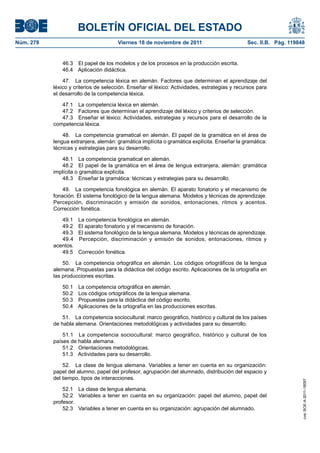 BOLETÍN OFICIAL DEL ESTADO
Núm. 278	 Viernes 18 de noviembre de 2011	 Sec. II.B. Pág. 119848
46.3  El papel de los modelos y de los procesos en la producción escrita.
46.4  Aplicación didáctica.
47.  La competencia léxica en alemán. Factores que determinan el aprendizaje del
léxico y criterios de selección. Enseñar el léxico: Actividades, estrategias y recursos para
el desarrollo de la competencia léxica.
47.1  La competencia léxica en alemán.
47.2  Factores que determinan el aprendizaje del léxico y criterios de selección.
47.3  Enseñar el léxico: Actividades, estrategias y recursos para el desarrollo de la
competencia léxica.
48.  La competencia gramatical en alemán. El papel de la gramática en el área de
lengua extranjera, alemán: gramática implícita o gramática explícita. Enseñar la gramática:
técnicas y estrategias para su desarrollo.
48.1  La competencia gramatical en alemán.
48.2  El papel de la gramática en el área de lengua extranjera, alemán: gramática
implícita o gramática explícita.
48.3  Enseñar la gramática: técnicas y estrategias para su desarrollo.
49.  La competencia fonológica en alemán. El aparato fonatorio y el mecanismo de
fonación. El sistema fonológico de la lengua alemana. Modelos y técnicas de aprendizaje.
Percepción, discriminación y emisión de sonidos, entonaciones, ritmos y acentos.
Corrección fonética.
49.1  La competencia fonológica en alemán.
49.2  El aparato fonatorio y el mecanismo de fonación.
49.3  El sistema fonológico de la lengua alemana. Modelos y técnicas de aprendizaje.
49.4  Percepción, discriminación y emisión de sonidos, entonaciones, ritmos y
acentos.
49.5  Corrección fonética.
50.  La competencia ortográfica en alemán. Los códigos ortográficos de la lengua
alemana. Propuestas para la didáctica del código escrito. Aplicaciones de la ortografía en
las producciones escritas.
50.1  La competencia ortográfica en alemán.
50.2  Los códigos ortográficos de la lengua alemana.
50.3  Propuestas para la didáctica del código escrito.
50.4  Aplicaciones de la ortografía en las producciones escritas.
51.  La competencia sociocultural: marco geográfico, histórico y cultural de los países
de habla alemana. Orientaciones metodológicas y actividades para su desarrollo.
51.1  La competencia sociocultural: marco geográfico, histórico y cultural de los
países de habla alemana.
51.2  Orientaciones metodológicas.
51.3  Actividades para su desarrollo.
52.  La clase de lengua alemana. Variables a tener en cuenta en su organización:
papel del alumno, papel del profesor, agrupación del alumnado, distribución del espacio y
del tiempo, tipos de interacciones.
52.1  La clase de lengua alemana.
52.2  Variables a tener en cuenta en su organización: papel del alumno, papel del
profesor.
52.3  Variables a tener en cuenta en su organización: agrupación del alumnado.
cve:BOE-A-2011-18097
 