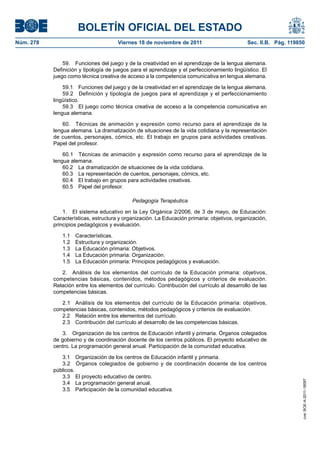 BOLETÍN OFICIAL DEL ESTADO
Núm. 278	 Viernes 18 de noviembre de 2011	 Sec. II.B. Pág. 119850
59.  Funciones del juego y de la creatividad en el aprendizaje de la lengua alemana.
Definición y tipología de juegos para el aprendizaje y el perfeccionamiento lingüístico. El
juego como técnica creativa de acceso a la competencia comunicativa en lengua alemana.
59.1  Funciones del juego y de la creatividad en el aprendizaje de la lengua alemana.
59.2  Definición y tipología de juegos para el aprendizaje y el perfeccionamiento
lingüístico.
59.3  El juego como técnica creativa de acceso a la competencia comunicativa en
lengua alemana.
60.  Técnicas de animación y expresión como recurso para el aprendizaje de la
lengua alemana. La dramatización de situaciones de la vida cotidiana y la representación
de cuentos, personajes, cómics, etc. El trabajo en grupos para actividades creativas.
Papel del profesor.
60.1  Técnicas de animación y expresión como recurso para el aprendizaje de la
lengua alemana.
60.2  La dramatización de situaciones de la vida cotidiana.
60.3  La representación de cuentos, personajes, cómics, etc.
60.4  El trabajo en grupos para actividades creativas.
60.5  Papel del profesor.
Pedagogía Terapéutica
1.  El sistema educativo en la Ley Orgánica 2/2006, de 3 de mayo, de Educación:
Características, estructura y organización. La Educación primaria: objetivos, organización,
principios pedagógicos y evaluación.
1.1 Características.
1.2  Estructura y organización.
1.3  La Educación primaria: Objetivos.
1.4  La Educación primaria: Organización.
1.5  La Educación primaria: Principios pedagógicos y evaluación.
2.  Análisis de los elementos del currículo de la Educación primaria: objetivos,
competencias básicas, contenidos, métodos pedagógicos y criterios de evaluación.
Relación entre los elementos del currículo. Contribución del currículo al desarrollo de las
competencias básicas.
2.1  Análisis de los elementos del currículo de la Educación primaria: objetivos,
competencias básicas, contenidos, métodos pedagógicos y criterios de evaluación.
2.2  Relación entre los elementos del currículo.
2.3  Contribución del currículo al desarrollo de las competencias básicas.
3.  Organización de los centros de Educación infantil y primaria. Órganos colegiados
de gobierno y de coordinación docente de los centros públicos. El proyecto educativo de
centro. La programación general anual. Participación de la comunidad educativa.
3.1  Organización de los centros de Educación infantil y primaria.
3.2  Órganos colegiados de gobierno y de coordinación docente de los centros
públicos.
3.3  El proyecto educativo de centro.
3.4  La programación general anual.
3.5  Participación de la comunidad educativa.
cve:BOE-A-2011-18097
 