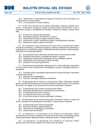 BOLETÍN OFICIAL DEL ESTADO
Núm. 278	 Viernes 18 de noviembre de 2011	 Sec. II.B. Pág. 119782
34.2  Observación e interpretación de algunos fenómenos de la naturaleza, sus
manifestaciones y consecuencias.
34.3  La conservación del medio ambiente.
35.  El niño como miembro de la sociedad. Actividades y espacios culturales de su
entorno. Conocimiento de algunos rasgos culturales propios. Aproximación a usos y
costumbres sociales y manifestaciones culturales. Actitudes de respeto y aprecio hacia
ellas.
35.1  El niño como miembro de la sociedad.
35.2  Actividades y espacios culturales de su entorno.
35.3  Conocimiento de algunos rasgos culturales propios.
35.4  Aproximación a usos y costumbres sociales y manifestaciones culturales.
35.5  Actitudes de respeto y aprecio hacia ellas.
36.  El conocimiento de los elementos del medio físico en la Educación infantil.
Percepción de atributos y cualidades de objetos y materias. Clasificación de elementos y
exploración de sus cualidades y grados. Identificación de formas planas y tridimensionales.
Exploración de cuerpos geométricos.
36.1  El conocimiento de los elementos del medio físico en la Educación infantil.
36.2  Percepción de atributos y cualidades de objetos y materias.
36.3  Clasificación de elementos y exploración de sus cualidades y grados.
36.4  Identificación de formas planas y tridimensionales.
36.5  Exploración de cuerpos geométricos.
37.  Formación de las capacidades relacionadas con el desarrollo lógico-matemático
en la Educación infantil. Orientaciones metodológicas, recursos, estrategias didácticas y
actividades.
37.1  Formación de las capacidades relacionadas con el desarrollo lógico-matemático
en la Educación infantil.
37.2  Orientaciones metodológicas.
37.3  Recursos, estrategias didácticas y actividades.
38.  El aprendizaje de los números en la Educación infantil. Estrategias infantiles
para la cuantificación de colecciones. El conocimiento de la serie numérica. La enseñanza
del conteo y sus reglas. El uso de los primeros números cardinales y ordinales.
38.1  El aprendizaje de los números en la Educación infantil.
38.2  Estrategias infantiles para la cuantificación de colecciones.
38.3  El conocimiento de la serie numérica.
38.4  La enseñanza del conteo y sus reglas.
38.5  El uso de los primeros números cardinales y ordinales.
39.  El aprendizaje de las nociones temporales. Estimación intuitiva y medida del
tiempo. Orientaciones metodológicas y actividades. Criterios para la evaluación.
39.1  El aprendizaje de las nociones temporales.
39.2  Estimación intuitiva y medida del tiempo.
39.3  Orientaciones metodológicas y actividades.
39.4  Criterios para la evaluación.
40.  La exploración y el aprendizaje de la medida en la Educación infantil.
Aproximación al uso de las unidades y los instrumentos de medida. El aprendizaje de las
nociones temporales. Medida del tiempo. Estimación intuitiva y medida del tiempo.
40.1  La exploración y el aprendizaje de la medida en la Educación infantil.
Aproximación al uso de las unidades y los instrumentos de medida.
cve:BOE-A-2011-18097
 