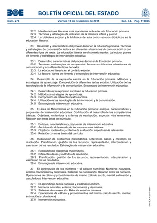 BOLETÍN OFICIAL DEL ESTADO
Núm. 278	 Viernes 18 de noviembre de 2011	 Sec. II.B. Pág. 119865
22.2  Manifestaciones literarias más importantes aplicadas a la Educación primaria.
22.3  Técnicas y estrategias de utilización de la literatura infantil y juvenil.
22.4  La biblioteca escolar y la biblioteca de aula como recursos didácticos en la
educación literaria.
23.  Desarrollo y características del proceso lector en la Educación primaria. Técnicas
y estrategias de comprensión lectora en diferentes situaciones de comunicación y con
diferentes tipos de textos. La educación literaria en el contexto escolar. La lectura: planes
de fomento y estrategias de intervención educativa.
23.1  Desarrollo y características del proceso lector en la Educación primaria.
23.2  Técnicas y estrategias de comprensión lectora en diferentes situaciones de
comunicación y con diferentes tipos de textos.
23.3  La educación literaria en el contexto escolar.
23.4  La lectura: planes de fomento y estrategias de intervención educativa.
24.  Desarrollo de la expresión escrita en la Educación primaria. Métodos y
estrategias de aprendizaje. Composición de diferentes textos escritos. Utilización de las
tecnologías de la información y la comunicación. Estrategias de intervención educativa.
24.1  Desarrollo de la expresión escrita en la Educación primaria.
24.2  Métodos y estrategias de aprendizaje.
24.3  Composición de diferentes textos escritos.
24.4  Utilización de las tecnologías de la información y la comunicación.
24.5  Estrategias de intervención educativa.
25.  El área de Matemáticas en la Educación primaria: enfoque, características y
propuestas de intervención educativa. Contribución al desarrollo de las competencias
básicas. Objetivos, contenidos y criterios de evaluación: aspectos más relevantes.
Relación con otras áreas del currículo.
25.1  Enfoque, características y propuestas de intervención educativa.
25.2  Contribución al desarrollo de las competencias básicas.
25.3  Objetivos, contenidos y criterios de evaluación: aspectos más relevantes.
25.4  Relación con otras áreas del currículo.
26.  Resolución de problemas matemáticos. Diferentes clases y métodos de
resolución. Planificación, gestión de los recursos, representación, interpretación y
valoración de los resultados. Estrategias de intervención educativa.
26.1  Resolución de problemas matemáticos.
26.2  Diferentes clases y métodos de resolución.
26.3  Planificación, gestión de los recursos, representación, interpretación y
valoración de los resultados.
26.4  Estrategias de intervención educativa.
27.  El aprendizaje de los números y el cálculo numérico. Números naturales,
enteros, fraccionarios y decimales. Sistemas de numeración. Relación entre los números.
Operaciones de cálculo y procedimientos del mismo (cálculo escrito, mental, estimación y
calculadora). Intervención educativa.
27.1  El aprendizaje de los números y el cálculo numérico.
27.2  Números naturales, enteros, fraccionarios y decimales.
27.3  Sistemas de numeración. Relación entre los números.
27.4  Operaciones de cálculo y procedimientos del mismo (cálculo escrito, mental,
estimación y calculadora).
27.5  Intervención educativa.
cve:BOE-A-2011-18097
 