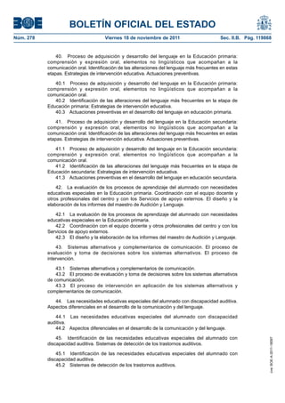 BOLETÍN OFICIAL DEL ESTADO
Núm. 278	 Viernes 18 de noviembre de 2011	 Sec. II.B. Pág. 119868
40.  Proceso de adquisición y desarrollo del lenguaje en la Educación primaria:
comprensión y expresión oral, elementos no lingüísticos que acompañan a la
comunicación oral. Identificación de las alteraciones del lenguaje más frecuentes en estas
etapas. Estrategias de intervención educativa. Actuaciones preventivas.
40.1  Proceso de adquisición y desarrollo del lenguaje en la Educación primaria:
comprensión y expresión oral, elementos no lingüísticos que acompañan a la
comunicación oral.
40.2  Identificación de las alteraciones del lenguaje más frecuentes en la etapa de
Educación primaria: Estrategias de intervención educativa.
40.3  Actuaciones preventivas en el desarrollo del lenguaje en educación primaria.
41.  Proceso de adquisición y desarrollo del lenguaje en la Educación secundaria:
comprensión y expresión oral, elementos no lingüísticos que acompañan a la
comunicación oral. Identificación de las alteraciones del lenguaje más frecuentes en estas
etapas. Estrategias de intervención educativa. Actuaciones preventivas.
41.1  Proceso de adquisición y desarrollo del lenguaje en la Educación secundaria:
comprensión y expresión oral, elementos no lingüísticos que acompañan a la
comunicación oral.
41.2  Identificación de las alteraciones del lenguaje más frecuentes en la etapa de
Educación secundaria: Estrategias de intervención educativa.
41.3  Actuaciones preventivas en el desarrollo del lenguaje en educación secundaria.
42.  La evaluación de los procesos de aprendizaje del alumnado con necesidades
educativas especiales en la Educación primaria. Coordinación con el equipo docente y
otros profesionales del centro y con los Servicios de apoyo externos. El diseño y la
elaboración de los informes del maestro de Audición y Lenguaje.
42.1  La evaluación de los procesos de aprendizaje del alumnado con necesidades
educativas especiales en la Educación primaria.
42.2  Coordinación con el equipo docente y otros profesionales del centro y con los
Servicios de apoyo externos.
42.3  El diseño y la elaboración de los informes del maestro de Audición y Lenguaje.
43.  Sistemas alternativos y complementarios de comunicación. El proceso de
evaluación y toma de decisiones sobre los sistemas alternativos. El proceso de
intervención.
43.1  Sistemas alternativos y complementarios de comunicación.
43.2  El proceso de evaluación y toma de decisiones sobre los sistemas alternativos
de comunicación.
43.3  El proceso de intervención en aplicación de los sistemas alternativos y
complementarios de comunicación.
44.  Las necesidades educativas especiales del alumnado con discapacidad auditiva.
Aspectos diferenciales en el desarrollo de la comunicación y del lenguaje.
44.1  Las necesidades educativas especiales del alumnado con discapacidad
auditiva.
44.2  Aspectos diferenciales en el desarrollo de la comunicación y del lenguaje.
45.  Identificación de las necesidades educativas especiales del alumnado con
discapacidad auditiva. Sistemas de detección de los trastornos auditivos.
45.1  Identificación de las necesidades educativas especiales del alumnado con
discapacidad auditiva.
45.2  Sistemas de detección de los trastornos auditivos.
cve:BOE-A-2011-18097
 