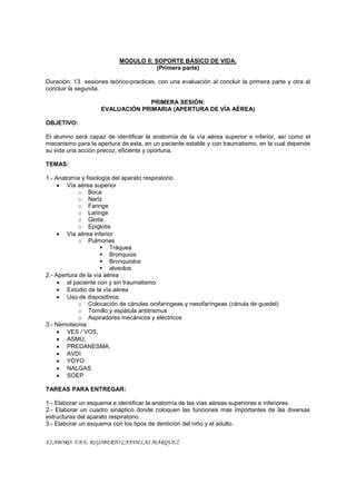 MODULO II: SOPORTE BÁSICO DE VIDA.
                                       (Primera parte)

Duración: 13 sesiones teórico-practicas, con una evaluación al concluir la primera parte y otra al
concluir la segunda.

                                 PRIMERA SESIÓN:
                    EVALUACIÓN PRIMARIA (APERTURA DE VÍA AÉREA)

OBJETIVO:

El alumno será capaz de identificar la anatomía de la vía aérea superior e inferior, así como el
mecanismo para la apertura de esta, en un paciente estable y con traumatismo, en la cual depende
su vida una acción precoz, eficiente y oportuna.

TEMAS:

1.- Anatomía y fisiología del aparato respiratorio
     x Vía aérea superior
            o Boca
            o Nariz
            o Faringe
            o Laringe
            o Glotis
            o Epiglotis
     x Vía aérea inferior
            o Pulmones
                     ƒ Tráquea
                     ƒ Bronquios
                     ƒ Bronquiolos
                     ƒ alveolos
2.- Apertura de la vía aérea
     x al paciente con y sin traumatismo
     x Estudio de la vía aérea
     x Uso de dispositivos:
            o Colocación de cánulas orofaringeas y nasofaríngeas (cánula de guedel)
            o Tornillo y espátula antitrismus
            o Aspiradores mecánicos y eléctricos
3.- Nemotecnia:
     x VES / VOS,
     x ASMU,
     x PREDANESMA.
     x AVDI
     x YOYO
     x NALGAS
     x SOEP

TAREAS PARA ENTREGAR:

1.- Elaborar un esquema e identificar la anatomía de las vías aéreas superiores e inferiores.
2.- Elaborar un cuadro sináptico donde coloquen las funciones mas importantes de las diversas
estructuras del aparato respiratorio.
3.- Elaborar un esquema con los tipos de dentición del niño y el adulto.


ELABORO: T.B.E. RIGOBERTO CANDELAS MÁRQUEZ
 