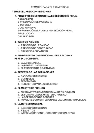 TEMARIO PARA EL EXAMEN ORAL
TEMAS DEL AREA CONSTITUCIONA
1. PRINCIPIOS CONSTITUCIONALESDE DERECHO PENAL.
A-LEGALIDAD
B-PRESUNCIÒNDE INOCENCIA
C-DEFENSA
D-JUCIO PREVIO
E-PROHIBICIÒNA LA DOBLE PERSECUCIÒNPENAL
F-PUBLICIDAD
G-PUBLICIDAD.
2. POLITICACRIMINAL
a.- PRINCIPIO DE LEGALIDAD
b.- PRINCIPIO DE OPORTUNIDAD
c.- PRINCIPIO ACUSATORIO
3.- FUNDAMENTO CONSTITUCIONAL DE LA ACCION Y
PERSECUSIONPENAL.
a.- LA ACCIONPENAL
b.- LA PERSECUSIONPENAL
c.- EL PRINCIPIO DE OBJETIVIDAD
4.- RESERVA DE LAS ACTUACIONES
a.- BASE CONSTITUCIONAL
b.- DEFINICION
c.- EFECTIVIDAD
d.- REQUISITOSPARA SU SOLICITUD
5.- EL MINISTERIO PÚBLICO
a.- FUNDAMENTO CONSTITUCIONALDE SU FUNCION
b.- LEY ORGANICA DEL MINISTERIO PUBLICO
c.- LA SEPARACIONDE PODERES
d.- FUNCIONES CONSTITUCIONALESDEL MINISTERIO PUBLICO
6.- LA DETENCIONLEGAL
a.- BASE CONSTITUCIONAL
b.- REQUISITOS
c.- INTEGRACIONCON EL CODIGOPROCESALPENAL
 