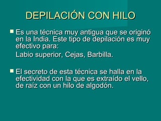DEPILACIÓN CON HILODEPILACIÓN CON HILO
 Es una técnica muy antigua que se originóEs una técnica muy antigua que se originó
en la India. Este tipo de depilación es muyen la India. Este tipo de depilación es muy
efectivo para: efectivo para: 
Labio superior, Cejas, Barbilla.Labio superior, Cejas, Barbilla.
 El secreto de esta técnica se halla en laEl secreto de esta técnica se halla en la
efectividad con la que es extraído el vello,efectividad con la que es extraído el vello,
de raíz con un hilo de algodón.de raíz con un hilo de algodón.
  
 