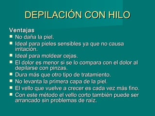 DEPILACIÓN CON HILODEPILACIÓN CON HILO
VentajasVentajas   
 No daña la piel.No daña la piel.
 Ideal para pieles sensibles ya que no causaIdeal para pieles sensibles ya que no causa
irritación.irritación.
 Ideal para moldear cejas.Ideal para moldear cejas.
 El dolor es menor si se lo compara con el dolor alEl dolor es menor si se lo compara con el dolor al
depilarse con pinzas.depilarse con pinzas.
 Dura más que otro tipo de tratamiento.Dura más que otro tipo de tratamiento.
 No levanta la primera capa de la piel.No levanta la primera capa de la piel.
 El vello que vuelve a crecer es cada vez más fino.El vello que vuelve a crecer es cada vez más fino.
 Con este método el vello corto también puede serCon este método el vello corto también puede ser
arrancado sin problemas de raíz. arrancado sin problemas de raíz. 
 