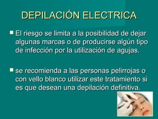 DEPILACIÓN ELECTRICADEPILACIÓN ELECTRICA
 El riesgo se limita a la posibilidad de dejarEl riesgo se limita a la posibilidad de dejar
algunas marcas o de producirse algún tipoalgunas marcas o de producirse algún tipo
de infección por la utilización de agujas.de infección por la utilización de agujas.
 se recomienda a las personas pelirrojas ose recomienda a las personas pelirrojas o
con vello blanco utilizar este tratamiento sicon vello blanco utilizar este tratamiento si
es que desean una depilación definitiva.es que desean una depilación definitiva.
 